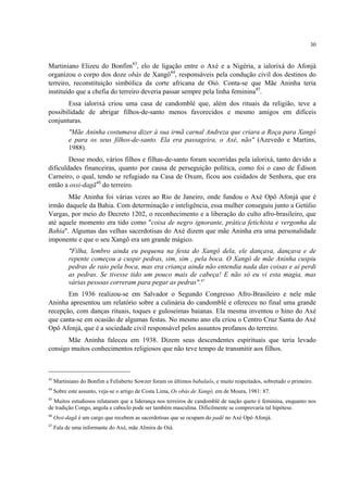 30
Martiniano Elizeu do Bonfim43
, elo de ligação entre o Axé e a Nigéria, a ialorixá do Afonjá
organizou o corpo dos doze obás de Xangô44
, responsáveis pela condução civil dos destinos do
terreiro, reconstituição simbólica da corte africana de Oió. Conta-se que Mãe Aninha teria
instituído que a chefia do terreiro deveria passar sempre pela linha feminina45
.
Essa ialorixá criou uma casa de candomblé que, além dos rituais da religião, teve a
possibilidade de abrigar filhos-de-santo menos favorecidos e mesmo amigos em difíceis
conjunturas.
"Mãe Aninha costumava dizer à sua irmã carnal Andreza que criara a Roça para Xangô
e para os seus filhos-de-santo. Ela era passageira, o Axé, não" (Azevedo e Martins,
1988).
Desse modo, vários filhos e filhas-de-santo foram socorridas pela ialorixá, tanto devido a
dificuldades financeiras, quanto por causa de perseguição política, como foi o caso de Édison
Carneiro, o qual, tendo se refugiado na Casa de Oxum, ficou aos cuidados de Senhora, que era
então a ossi-dagã46
do terreiro.
Mãe Aninha foi várias vezes ao Rio de Janeiro, onde fundou o Axé Opô Afonjá que é
irmão daquele da Bahia. Com determinação e inteligência, essa mulher conseguiu junto a Getúlio
Vargas, por meio do Decreto 1202, o reconhecimento e a liberação do culto afro-brasileiro, que
até aquele momento era tido como "coisa de negro ignorante, prática fetichista e vergonha da
Bahia". Algumas das velhas sacerdotisas do Axé dizem que mãe Aninha era uma personalidade
imponente e que o seu Xangô era um grande mágico.
"Filha, lembro ainda eu pequena na festa do Xangô dela, ele dançava, dançava e de
repente começou a cuspir pedras, sim, sim , pela boca. O Xangô de mãe Aninha cuspiu
pedras de raio pela boca, mas era criança ainda não entendia nada das coisas e aí perdi
as pedras. Se tivesse tido um pouco mais de cabeça! E não só eu vi esta magia, mas
várias pessoas correram para pegar as pedras".47
Em 1936 realizou-se em Salvador o Segundo Congresso Afro-Brasileiro e nele mãe
Aninha apresentou um relatório sobre a culinária do candomblé e ofereceu no final uma grande
recepção, com danças rituais, toques e guloseimas baianas. Ela mesma inventou o hino do Axé
que canta-se em ocasião de algumas festas. No mesmo ano ela criou o Centro Cruz Santa do Axé
Opô Afonjá, que é a sociedade civil responsável pelos assuntos profanos do terreiro.
Mãe Aninha faleceu em 1938. Dizem seus descendentes espirituais que teria levado
consigo muitos conhecimentos religiosos que não teve tempo de transmitir aos filhos.
43
Martiniano do Bonfim e Felisberto Sowzer foram os últimos babalaôs, e muito respeitados, sobretudo o primeiro.
44
Sobre este assunto, veja-se o artigo de Costa Lima, Os obás de Xangô, em de Moura, 1981: 87.
45
Muitos estudiosos relataram que a liderança nos terreiros de candomblé de nação queto é feminina, enquanto nos
de tradição Congo, angola e caboclo pode ser também masculina. Dificilmente se comprovaria tal hipótese.
46
Ossi-dagã é um cargo que recebem as sacerdotisas que se ocupam do padê no Axé Opô Afonjá.
47
Fala de uma informante do Axé, mãe Almira de Oiá.
 