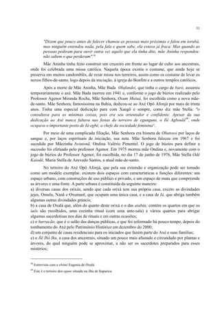 31
"Dizem que pouco antes de falecer chamou as pessoas mais próximas e falou em iorubá,
mas ninguém entendeu nada, pela fala e quem sabe, ela estava já fraca. Mas quando as
pessoas pediram para ouvir outra vez aquilo que ela tinha dito, mãe Aninha respondeu:
não sabem o que perderam".48
Mãe Aninha tinha feito construir um cruzeiro em frente ao lugar de culto aos ancestrais,
onde foi celebrada uma missa católica. Naquela época existia o costume, que ainda hoje se
preserva em muitos candomblés, de rezar missa nos terreiros, assim como os costume de levar os
novos filhos-de-santo, logo depois da iniciação, à igreja do Bonfim e a outros templos católicos.
Após a morte de Mãe Aninha, Mãe Bada Olufandeí, que tinha o cargo de baró, assumiu
temporariamente o axé. Mãe Bada morreu em 1941 e, conforme o jogo de búzios realizado pelo
Professor Agenor Miranda Rocha, Mãe Senhora, Oxum Muiuá, foi escolhida como a nova mãe-
de-santo. Mãe Senhora, famosíssima na Bahia, dedicou-se ao Axé Opô Afonjá por mais de trinta
anos. Tinha uma especial dedicação para com Xangô e sempre, como diz mãe Stella: "o
consultava para as mínimas coisas, pois era seu orientador e confidente. Apesar da sua
dedicação ao Axé nunca faltava nas festas do terreiro de egunguns, o Ilé Agboulá49
, onde
ocupava o importante posto de Iá-egbé, a chefe da sociedade feminina".
Por meio de uma complicada filiação, Mãe Senhora era bisneta de Obatossi por laços de
sangue e, por laços espirituais de iniciação, sua neta. Mãe Senhora faleceu em 1967 e foi
sucedida por Mãezinha Iwintonã, Ondina Valério Pimentel. O jogo de búzios para definir a
sucessão foi efetuado pelo professor Agenor. Em 1975 morreu mãe Ondina e, novamente com o
jogo de búzios do Professor Agenor, foi escolhida, no dia 17 de junho de 1976, Mãe Stella Odé
Kaiodê, Maria Stella de Azevedo Santos, a atual mãe-de-santo.
No terreiro do Axé Opô Afonjá, que pela sua extensão e organização pode ser tomado
como um modelo exemplar, existem dois espaços com características e funções diferentes: um
espaço urbano, com construções de uso público e privado, e um espaço de mata que compreende
as árvores e uma fonte. A parte urbana é constituída da seguinte maneira:
a) diversas casas dos orixás, sendo que cada orixá tem sua própria casa, exceto as divindades
jejes, Omulu, Nanã e Oxumarê, que ocupam uma única casa, e a casa de Iá, que abriga também
algumas outras divindades grúncis;
b) a casa de Oxalá que, além do quarto deste orixá e o das aiabás, contém os quartos em que os
iaôs são recolhidos, uma cozinha ritual (com uma ante-sala) e vários quartos para abrigar
algumas sacerdotisas nos dias de rituais e em outras ocasiões;
c) o barracão, que é o salão das danças públicas, e que foi reformado há pouco tempo, depois do
tombamento do Axé pelo Patrimônio Histórico em dezembro do 2000;
d) um conjunto de casas residenciais para os iniciados que fazem parte do Axé e suas famílias;
e) o Ilê Ibó Iku, a casa dos ancestrais, situado um pouco mais afastado e circundado por plantas e
árvores, do qual ninguém pode se aproximar, a não ser os sacerdotes preparados para esses
mistérios;
48
Entrevista com a ebômi Eugenia de Oxalá.
49
Este é o terreiro dos eguns situado na ilha de Itaparica.
 