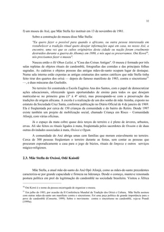 32
f) um museu do Axé, que Mãe Stella fez instituir em 13 de novembro de 1981.
Sobre a construção do museu disse Mãe Stella:
"Eu quero fazer o possível para quando o africano, ou outra pessoa interessada em
restabelecer a tradição ritual queto desejar informações aqui em casa, no nosso Axé, a
encontre, uma vez que os cultos originários desta cidade ou nação foram cruelmente
destruídos durante a guerra do Abomey em 1886, e nós aqui os preservamos. Oni Kowé50
,
nós precisamos fazer o museu".
Nasceu então o Ilê Ohun Lailai, a "Casa das Coisas Antigas". O museu é formado por três
salas repletas de objetos rituais do candomblé, fotografias das comidas e das principais folhas
sagradas. As cadeiras e objetos pessoas das antigas mães-de-santo ocupam lugar de destaque.
Numa sala interna estão expostas as antigas estatuetas dos santos católicos que mãe Stella tinha
feito tirar dos quartos dos orixá — depois do famoso manifesto do 1983, contra o sincretismo51
—, e duas máscaras das Gueledés.
No terreiro foi construída a Escola Eugênia Ana dos Santos, com o papel de democratizar
ações educacionais, oferecendo iguais oportunidades de ensino para todos os que desejam
matricular-se no primeiro grau (1ª à 4ª série), mas preocupando-se com a preservação das
tradições de origem africana. A escola é a realização de um dos sonho de mãe Aninha, exposto no
estatuto da Sociedade Cruz Santa, conforme publicação no Diário Oficial de 4 de janeiro de 1969.
Ela é freqüentada por cerca de 150 crianças da comunidade e do bairro do Retiro. Desde 1997
existe também um projeto de mobilização social, chamado Criança em Risco – Comunidade
Afonjá, com várias oficinas.
Já o espaço da mata cobre quase dois terços do terreiro e é pleno de árvores, arbustos,
ervas. Ali são feitos os rituais ligados à mata, freqüentada pelos sacerdotes de Ossaim e de duas
outras divindades associadas à mata, Oxóssi e Ogum.
A comunidade do Axé abriga umas cem famílias que moram estavelmente no terreiro.
Cerca de 300 pessoas freqüentam o terreiro durante as festas, sem contar as pessoas que
procuram esporadicamente a casa para o jogo de búzios, rituais de limpeza e outros serviços
mágico-religiosos.
2.3. Mãe Stella de Oxóssi, Odé Kaiodê
Mãe Stella, a atual mãe-de-santo do Axé Opô Afonjá, como as mães-de-santo precedentes
caracteriza-se por grande capacidade e firmeza na liderança. Desde o começo, manteve renomada
postura política em prol da legitimação do candomblé na sociedade brasileira. Visitou a África
50
Oni Kowé é o nome da pessoa encarregada de organizar o museu.
51
Em julho do 1983, por ocasião da II Conferência Mundial da Tradição dos Orixá e Cultura, Mãe Stella assinou
com outras mães-de-santo um manifesto contra o sincretismo. Foi uma peça política de grande importância para o
povo de candomblé (Consorte, 1999). Sobre o movimento contra o sincretismo no candomblé, veja-se Prandi
(1999a).
 