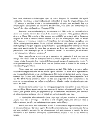 33
duas vezes, colocando-se como figura capaz de fazer a religação do candomblé com aquele
continente, e mostrando-se interessada em dar continuidade à busca das origens africanas. Em
1983 assinou o manifesto contra o sincretismo católico, iniciando uma verdadeira luta pela
africanização e desligamento do candomblé do catolicismo, visto como uma depauperação da
"pureza" dos cultos afro-brasileiros (Consorte, 1999).
Fato novo neste mundo tão ligado à transmissão oral, Mãe Stella, em co-autoria com a
ebômi Cleo Martins, publicou dois livros, E daí aconteceu o encanto (1988), que relata a história
do Axé e fala de Mãe Aninha, e Meu tempo é agora (1993), que trata da vida e da postura
religiosa dos filhos e filhas-de-santo no terreiro. Este livro foi escrito porque, como ela mesma
diz, "o que não se registra, o vento leva….". Este último livro procura chamar a atenção de seus
filhos e filhas para uma postura ética e religiosa, sublinhando que a gente tem que viver do
melhor jeito possível para a época à qual pertencemos e que cada época tem uma riqueza em si e
porta uma transformação. Há uma frase no começo do livro que esclarece muito bem os
percursos de vida e de religião que um fiel é chamado a fazer : "Só descobrindo por nós mesmos
é que entendemos e adotamos um ideal…"
Com essas palavras percebemos que a mensagem do candomblé é a de procurar um
diálogo com o nosso orixá. Tal diálogo deve levar as pessoas a aprender a escutar as "vozes" que
vem do orixá e do sagrado. Isso é muito difícil num mundo que propõe exatamente o oposto. As
mensagem são múltiplas e contínuas. Parar e escutar é uma arte que se desenvolve aos poucos, no
curso das obrigações rituais.
Nesses anos que passei como pesquisadora no Axé, Mãe Stella e as outras velhas
sacerdotisas sempre insistiram em me ensinar a parar e escutar. Foi assim desde a primeira vez
que consegui falar com ela sobre a minha pesquisa, fato muito raro porque está sempre ocupada
em fazer algo. Era uma tarde, lá pelas 18 horas, quando entrei na casa de Xangô, pensando : "será
que Mãe Stella vai se lembrar de mim?" Ela não tinha esquecido de nosso compromisso, me
esperava em companhia de seu cachorro, um belo setter irlandês e, coisa estranha, ninguém mais
estava por perto.
Como em muitas outras vezes, me senti pequena perante essa senhora e seus olhos que
pareciam feitos d'água. As palavras, no meu português de italiana, saíam com dificuldade. Ela me
sorriu e, sem quê nem porquê, me perguntou de que eu tinha medo. Não era medo, mas apesar de
da minha pesquisa, sentia que estava invadindo um território que não era o meu.
— Minha filha, não tenha medo. Quem chega aqui, até para pesquisar, é chamado por
Xangô; então não se preocupe — ela disse. E com seu jeito singelo, me falou dos orixás e
colocou algumas questões que mais tarde me pareceram muito difíceis.
Essa é Mãe Stella: dona de um axé e de uma fé inabalável que lhe permitem aproximar se
de pessoas diferentes e de vários lugares do mundo com simplicidade e espontaneidade. Parece
que uma verdadeira corrente liga as mães-de-santo, pois uma continua o trabalho da outra,
atualizando-o, mas mantendo a tradição e a comunidade ao redor de si e do axé do patrono do
terreiro.
 