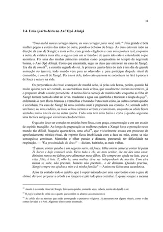 34
2.4. Uma quarta-feira no Axé Opô Afonjá
"Uma aiabá nunca carrega esteira, eu vou carregar para você, iaiá!" Uma grande e bela
mulher pegou a esteira das mãos de outra, pondo-a debaixo do braço. As duas estavam indo na
direção da casa de Xangô; a mais velha, com grande elegância e com uma postura real, enquanto
a outra, de estatura mais alta, a seguia com um ar tímido e de quem não estava entendendo o que
acontecia. Foi uma das minhas primeiras estadias como pesquisadora no templo da negritude
baiana, o Axé Opô Afonjá. Como que encantada, segui as duas que entravam na casa de Xangô.
Era dia de amalá52
, a comida sagrada do rei. A primeira quarta-feira do mês é um dia de grande
animação no terreiro; todo mundo vem para as oferendas e para participar daquele ritual de
comunhão, o amalá de Xangô. Por causa dele, todas estas pessoas se encontram no Axé à procura
de força e reparo na vida.
Os preparativos do ritual começam de manhã cedo, lá pelas seis horas, porém, quando há
muito quiabo para ser cortado, as sacerdotisas mais velhas, que usualmente moram no terreiro, já
o preparam desde a noite precedente. A rotina diária começa de manhã cedo: enquanto as filha de
Xangô tomam conta do altar do orixá, mudando a água das quartinha e trocando a roupa do peji53
,
enfeitando-o com flores brancas e vermelhas e botando frutas num cesto, as outras cortam quiabo
e cozinham. Na casa de Xangô há uma cozinha onde é preparada sua comida. Aí, sentada sobre
um banco ou uma cadeira, as mais velhas cortam a verdura e conversam, enquanto as abiãs ficam
sentadas numa esteira ou no outro quarto. Cada uma tem uma bacia e corta o quiabo seguindo
uma técnica antiga que virou tradição do terreiro.
O quiabo deve ser cortado em rodelas bem finas, com graça, concentração e em um estado
de espírito tranqüilo. Ao longo da preparação as mulheres pedem a Xangô força e proteção neste
mundo tão difícil. Naquela quarta-feira, uma abiã54
, que visivelmente estava em processo de
aprofundamento místico-ritual, de repente ficou imobilizada com a faca na mão, como se não
conseguisse continuar. Mantinha o olhar parado e distante, parecendo ter dificuldade na
respiração. — "É a proximidade do deus!" — diziam, baixinho, as mais velhas.
"É assim, cortar quiabo é um negocio serio, dá força. Olha ontem comecei cortar lá pelas
21 horas e hoje comecei cedo. Devo tudo a ele, ao meu senhor, ele me deu uma casa;
dinheiro nunca me faltou para alimentar meus filhos. Ele sempre me ajuda na luta, que a
vida, filha, é luta. E, olhe lá, uma mulher deve ser independente de marido. Com eles
nunca se sabe, não prestam, homens não prestam... e de dinheiro. Quando precisei,
Xangô sempre me ajudou a mim e à minha família" — Assim me falou uma sacerdotisa.
Após ter cortado todo o quiabo, que é supervisionado por uma sacerdotisa com o grau de
ebômi, deve-se preparar a cebola e o tempero e pôr tudo para cozinhar. É quase sempre a mesma
52
Amalá é a comida ritual de Xangô, feita com quiabo, camarão seco, cebola, azeite-de-dendê e sal.
53
O peji é o altar do orixá ou o quarto que contém os altares (assentamentos).
54
As abiãs são as pessoas que estão começando o percurso religioso. Já passaram por alguns rituais, como o das
contas lavadas e o bori. Algumas têm o santo assentado.
 