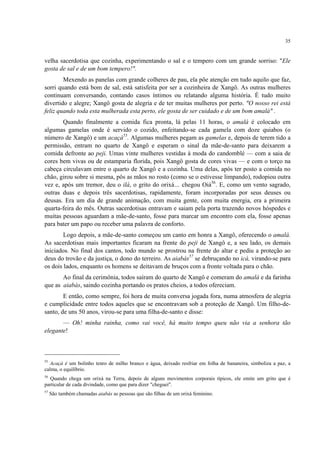 35
velha sacerdotisa que cozinha, experimentando o sal e o tempero com um grande sorriso: "Ele
gosta de sal e de um bom tempero!".
Mexendo as panelas com grande colheres de pau, ela põe atenção em tudo aquilo que faz,
sorri quando está bom de sal, está satisfeita por ser a cozinheira de Xangô. As outras mulheres
continuam conversando, contando casos íntimos ou relatando alguma história. É tudo muito
divertido e alegre; Xangô gosta de alegria e de ter muitas mulheres por perto. "O nosso rei está
feliz quando toda esta mulherada esta perto, ele gosta de ser cuidado e de um bom amalá" .
Quando finalmente a comida fica pronta, lá pelas 11 horas, o amalá é colocado em
algumas gamelas onde é servido o cozido, enfeitando-se cada gamela com doze quiabos (o
número de Xangô) e um acaçá55
. Algumas mulheres pegam as gamelas e, depois de terem tido a
permissão, entram no quarto de Xangô e esperam o sinal da mãe-de-santo para deixarem a
comida defronte ao peji. Umas vinte mulheres vestidas à moda do candomblé — com a saia de
cores bem vivas ou de estamparia florida, pois Xangô gosta de cores vivas — e com o torço na
cabeça circulavam entre o quarto de Xangô e a cozinha. Uma delas, após ter posto a comida no
chão, girou sobre si mesma, pôs as mãos no rosto (como se o estivesse limpando), rodopiou outra
vez e, após um tremor, deu o ilá, o grito do orixá… chegou Oiá56
. E, como um vento sagrado,
outras duas e depois três sacerdotisas, rapidamente, foram incorporadas por seus deuses ou
deusas. Era um dia de grande animação, com muita gente, com muita energia, era a primeira
quarta-feira do mês. Outras sacerdotisas entravam e saiam pela porta trazendo novos hóspedes e
muitas pessoas aguardam a mãe-de-santo, fosse para marcar um encontro com ela, fosse apenas
para bater um papo ou receber uma palavra de conforto.
Logo depois, a mãe-de-santo começou um canto em honra a Xangô, oferecendo o amalá.
As sacerdotisas mais importantes ficaram na frente do peji de Xangô e, a seu lado, os demais
iniciados. No final dos cantos, todo mundo se prostrou na frente do altar e pediu a proteção ao
deus do trovão e da justiça, o dono do terreiro. As aiabás57
se debruçando no icá, virando-se para
os dois lados, enquanto os homens se deitavam de bruços com a fronte voltada para o chão.
Ao final da cerimônia, todos saíram do quarto de Xangô e comeram do amalá e da farinha
que as aiabás, saindo cozinha portando os pratos cheios, a todos ofereciam.
E então, como sempre, foi hora de muita conversa jogada fora, numa atmosfera de alegria
e cumplicidade entre todos aqueles que se encontravam sob a proteção de Xangô. Um filho-de-
santo, de uns 50 anos, virou-se para uma filha-de-santo e disse:
— Oh! minha rainha, como vai você, há muito tempo queu não via a senhora tão
elegante!
55
Acaçá é um bolinho tenro de milho branco e água, deixado resfriar em folha de bananeira, simboliza a paz, a
calma, o equilíbrio.
56
Quando chega um orixá na Terra, depois de alguns movimentos corporais típicos, ele emite um grito que é
particular de cada divindade, como que para dizer "cheguei".
57
São também chamadas aiabás as pessoas que são filhas de um orixá feminino.
 
