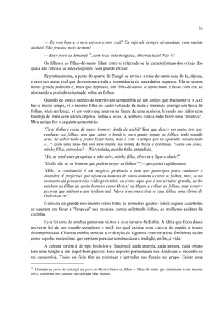 36
— Eu vou bem e o meu esposo como está? Eu vejo ele sempre circundado com muitas
aiabás! Não precisa mais de mim!
— Esse povo de Iemanjá 58
, com toda esta meiguice, observa tudo! Não é?
Os filhos e as filhas-de-santo falam entre si referindo-se às características dos orixás dos
quais são filhos e se auto-elogiando com grande ênfase.
Repentinamente, a porta do quarto de Xangô se abriu e a mãe-de-santo saiu de lá, rápida,
e com um andar real que demonstrava toda a importância da sacerdotisa suprema. Ela se sentou
numa grande poltrona e, mais que depressa, um filho-de-santo se aproximou e falou com ela, se
abaixando e pedindo orientação sobre as folhas.
Quando eu estava saindo do terreiro em companhia de um amigo que freqüentava o Axé
havia muito tempo, vi o mesmo filho-de-santo voltando da mata e trazendo consigo um feixe de
folhas. Mais ao longe, vi um outro que andava na frente de uma senhora, levando nas mãos uma
bandeja de ferro com vários objetos, folhas e ovos. A senhora estava indo fazer uma "limpeza".
Meu amigo fez o seguinte comentário:
"Tirar folha é coisa de santo homem! Nada de aiabá! Tem que descer no mato, tem que
conhecer as folhas, tem que saber o horário para poder tomar as folhas, todo mundo
acha de saber tudo e poder fazer tudo, mas é com o tempo que se aprende, observando
e…", com uma mão faz um movimento na frente da boca e continua, "senta em cima,
minha filha, entendeu? —Na verdade, eu não tinha entendido.
"Ah, se você quer pesquisar e não sabe, minha filha, observe e fique calada!"
"Então são só os homens que podem pegar as folhas?" — perguntei rapidamente.
"Olha, o candomblé é um negócio profundo e tem que participar para conhecer e
entender. É preferível que sejam os homens de santo homem a catar as folhas, mas, se no
momento da procura não estão presentes, ou como aqui que é um terreiro grande, serão
também as filhas de santo homens como Oxóssi ou Ogum a colher as folhas, mas sempre
pessoas que saibam e que tenham axé. Não é a mesma coisa se cata folhas uma ebômi de
Oxóssi ou eu".
É um dia de grande movimento como todas as primeiras quartas-feiras: alguns sacerdotes
se ocupam em fazer a "limpeza" nas pessoas, outros coletando folhas, as mulheres cuidam da
cozinha.
Essa foi uma de minhas primeiras visitas a esse terreiro da Bahia. A idéia que ficou desse
universo foi de um mundo complexo e sutil, no qual existia uma clareza de papéis a serem
desempenhados. Chamou minha atenção a exaltação de algumas características femininas assim
como aquelas masculinas que serviam para dar continuidade à tradição, enfim, à vida.
A cultura ioruba é de tipo holístico e funcional: cada energia, cada pessoa, cada objeto
tem uma função e um papel bem preciso. Esse aspecto permaneceu nas Américas e encontra-se
no candomblé. Todos os fiéis têm de conhecer e aprender sua função no grupo. Existe uma
58
Chamam-se povo de Iemanjá ou povo de Oxóssi todos os filhos e filhas-de-santo que pertencem a um mesmo
orixá, conforme um costume deixado por Mãe Aninha.
 