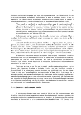 37
complexa diversificação de papéis que segue uma lógica específica. Essa compreende o sexo do
orixá dono da cabeça, o gênero do filho-de-santo, os anos de iniciação, o tipo e o grau de
sacerdócio etc. Genericamente, as mulheres ocupam-se das atividades ligadas ao interior: a
costura da roupa litúrgica e, sobretudo, os afazeres na cozinha. Conforme Monique Augras,
"Quem manda na cozinha são as grandes mães míticas. Lugar de transformação, onde a
alquimia própria da culinária converte o sólido em líquido, o espesso em sutil, unifica o
disperso e transubstancia os elementos, a cozinha guarda em seu interior mistérios
uterinos, misturas de plasmas e seivas, que vão redundar em pratos saborosos, mas
também construir, no mesmo processo, as identidades míticas de todos quantos compõem
a comunidade do terreiro" (Augras, 1994: 4).
Os homens, por sua vez, ocupam-se das atividades externas, como a coleta das folhas, o
sacrifício etc. Os músicos, os alabês, são sempre homens que não podem, e não devem, receber o
orixá em transe.
Outra clara divisão dos sexos pode ser percebida ao longo do próprio rito, quando o
público, não podendo sentar-se junto, divide-se entre mulheres do lado direito e homens, do lado
esquerdo, como era o costume nas igrejas católicas até as reformas que vieram com o Concílio
Vaticano Segundo. Tal ordem é invertida no axexê, o que claramente tem um sentido simbólico.
Essa divisão entre as energias femininas e aquelas masculinas permaneceu e se padronizou com o
tempo, simbolizando talvez os dois princípios da cabaça da origem, o feminino e o masculino.
A hierarquia é basicamente dividida em rodantes e não-rodantes. Os primeiros são os que
entram em transe, que são possuídos pelos orixás, os segundos são os que não entram em transe,
participando dos ritos com outras atribuições. Cada filha ou filho-de-santo sabe exatamente
quando e o que fazer,e o mesmo ocorre com os mais jovens, como os abiãs, instruídos sobre as
suas funções ao longo do ritual.
Parece-nos, ao observar um rito, que os papéis experimentados pelas mulheres e pelos
homens são claramente definidos e limitados. Limites que não significam contudo a
impossibilidade de se relacionarem, mas que implicam uma interligação entre si e com o todo.
Sendo os ritos uma "re-atualização do ato cosmogônico" (Eliade, 1969), é necessário que a
energia feminina e aquela masculina interajam para que possam originar o mundo, criado a partir
da união harmônica de dois princípios , o feminino de Odudua ou, como diz Mãe Stella, de Aiyê,
e o masculino de Obatalá. Esses dois princípios se encontram na dinâmica da dança de transe que
se verifica através da fusão das energias da música e aquela da dançarina-sacerdotisa e em todos
os rituais que são movimentados pela dinâmica das energias.
2.5. A Estrutura e a dinâmica do mundo
A religião nagô fundamenta-se num complexo sistema que foi reinterpretado em solo
brasileiro. Neste item vou me propor a tratar apenas dos elementos mais marcantes que focalizam
as idéias a respeito da organização do cosmo, do ser humano e do dinamismo das forças que se
entrelaçam no sistema, pois há vários estudos sobre isso (Nina Rodrigues, 1932; Querino, 1938;
 