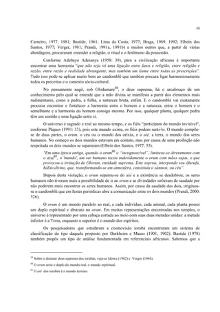 38
Carneiro, 1977, 1981; Bastide, 1961; Lima da Costa, 1977; Braga, 1989, 1992; Elbein dos
Santos, 1977; Verger, 1981; Prandi, 1991a, 1991b) e muitos outros que, a partir de várias
abordagens, procuraram entender a religião, o ritual e o fenômeno da possessão.
Conforme Adebayo Adesanya (1958: 39), para a civilização africana é importante
encontrar uma harmonia “que não seja só uma ligação entre fatos e religião, entre religião e
razão, entre razão e realidade abrangente, mas também um liame entre todas as prescrições”.
Tudo isso pode-se aplicar muito bem ao candomblé que também procura ligar harmoniosamente
todos os preceitos e o contexto sócio-cultural.
No pensamento nagô, sob Olodumare59
, o deus suprema, há o arcabouço de um
conhecimento pelo qual se entende que a mão divina se manifesta a partir dos elementos mais
rudimentares, como a pedra, a folha, a natureza bruta, enfim. E o candomblé vai exatamente
procurar encontrar e fortalecer a harmonia entre o homem e a natureza, entre o homem e o
semelhante e a harmonia do homem consigo mesmo. Por isso, qualquer planta, qualquer pedra
têm um sentido e uma ligação entre si.
O universo é sagrado e real ao mesmo tempo, e os fiéis "participam do mundo invisível",
conforme Pâques (1991: 33), pois este mundo existe, os fiéis podem senti-lo. O mundo compõe-
se de duas partes, o orum, o céu ou o mundo dos orixás, e o aiê, a terra, o mundo dos seres
humanos. No começo os dois mundos estavam em contato, mas por causa de uma proibição não
respeitada os dois mundos se separaram (Elbein dos Santos, 1977: 55):
"Em uma época antiga, quando o orum60
o “incognoscível”, limitava-se diretamente com
o aiyé61
, o 'mundo', um ser humano tocou indevidamente o orum com mãos sujas, o que
provocou a irritação de Olorum, entidade suprema. Este soprou, interpondo seu òfurufu,
hálito divino, que, transformando-se em atmosfera, constituiu o sánmos, ou céu”.
Depois desta violação, o orum separou-se do aiê e a existência se desdobrou; os seres
humanos não tiveram mais a possibilidade de ir ao orum e as divindades sofreram de saudade por
não poderem mais encontrar os seres humanos. Assim, por causa da saudade dos dois, originou-
se o candomblé que em festas periódicas abre a comunicação entre os dois mundos (Prandi, 2000:
526).
O orum é um mundo paralelo ao real, e cada indivíduo, cada animal, cada planta possui
um duplo espiritual e abstrato no orum. Em muitas representações encontradas nos templos, o
universo é representado por uma cabaça cortada ao meio com suas duas metades unidas: a metade
inferior é a Terra, enquanto a superior é o mundo dos espíritos.
Os pesquisadores que estudaram a cosmovisão iorubá encontraram um sistema de
classificação do tipo daquele proposto por Durkheim e Mauss (1901, 1902). Bastide (1978)
também propôs um tipo de análise fundamentada em referenciais africanos. Sabemos que a
59
Sobre o distante deus supremo dos iorubás, veja-se Idowu (1982) e Verger (1964).
60
O orum seria o duplo do mundo real, o mundo espiritual.
61
O aiê dos iorubás é o mundo terreno.
 