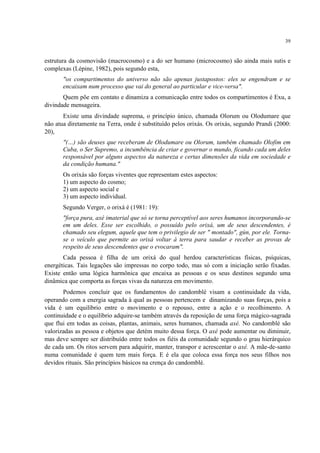 39
estrutura da cosmovisão (macrocosmo) e a do ser humano (microcosmo) são ainda mais sutis e
complexas (Lépine, 1982), pois segundo esta,
"os compartimentos do universo não são apenas justapostos: eles se engendram e se
encaixam num processo que vai do general ao particular e vice-versa".
Quem põe em contato e dinamiza a comunicação entre todos os compartimentos é Exu, a
divindade mensageira.
Existe uma divindade suprema, o princípio único, chamada Olorum ou Olodumare que
não atua diretamente na Terra, onde é substituído pelos orixás. Os orixás, segundo Prandi (2000:
20),
"(…) são deuses que receberam de Olodumare ou Olorum, também chamado Olofim em
Cuba, o Ser Supremo, a incumbência de criar e governar o mundo, ficando cada um deles
responsável por alguns aspectos da natureza e certas dimensões da vida em sociedade e
da condição humana."
Os orixás são forças viventes que representam estes aspectos:
1) um aspecto do cosmo;
2) um aspecto social e
3) um aspecto individual.
Segundo Verger, o orixá é (1981: 19):
"força pura, axé imaterial que só se torna perceptível aos seres humanos incorporando-se
em um deles. Esse ser escolhido, o possuído pelo orixá, um de seus descendentes, é
chamado seu elegum, aquele que tem o privilegio de ser " montado", gùn, por ele. Torna-
se o veículo que permite ao orixá voltar à terra para saudar e receber as provas de
respeito de seus descendentes que o evocaram".
Cada pessoa é filha de um orixá do qual herdou características físicas, psíquicas,
energéticas. Tais legações são impressas no corpo todo, mas só com a iniciação serão fixadas.
Existe então uma lógica harmônica que encaixa as pessoas e os seus destinos segundo uma
dinâmica que comporta as forças vivas da natureza em movimento.
Podemos concluir que os fundamentos do candomblé visam a continuidade da vida,
operando com a energia sagrada à qual as pessoas pertencem e dinamizando suas forças, pois a
vida é um equilíbrio entre o movimento e o repouso, entre a ação e o recolhimento. A
continuidade e o equilíbrio adquire-se também através da reposição de uma força mágico-sagrada
que flui em todas as coisas, plantas, animais, seres humanos, chamada axé. No candomblé são
valorizadas as pessoa e objetos que detém muito dessa força. O axé pode aumentar ou diminuir,
mas deve sempre ser distribuído entre todos os fiéis da comunidade segundo o grau hierárquico
de cada um. Os ritos servem para adquirir, manter, transpor e acrescentar o axé. A mãe-de-santo
numa comunidade é quem tem mais força. E é ela que coloca essa força nos seus filhos nos
devidos rituais. São princípios básicos na crença do candomblé.
 