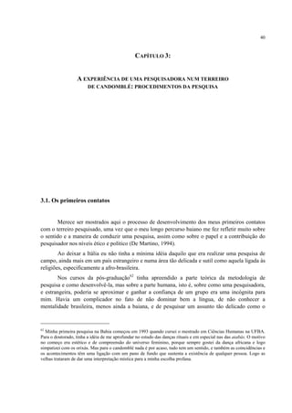 40
CAPÍTULO 3:
A EXPERIÊNCIA DE UMA PESQUISADORA NUM TERREIRO
DE CANDOMBLÉ: PROCEDIMENTOS DA PESQUISA
3.1. Os primeiros contatos
Merece ser mostrados aqui o processo de desenvolvimento dos meus primeiros contatos
com o terreiro pesquisado, uma vez que o meu longo percurso baiano me fez refletir muito sobre
o sentido e a maneira de conduzir uma pesquisa, assim como sobre o papel e a contribuição do
pesquisador nos níveis ético e político (De Martino, 1994).
Ao deixar a Itália eu não tinha a mínima idéia daquilo que era realizar uma pesquisa de
campo, ainda mais em um país estrangeiro e numa área tão delicada e sutil como aquela ligada às
religiões, especificamente a afro-brasileira.
Nos cursos da pós-graduação62
tinha apreendido a parte teórica da metodologia de
pesquisa e como desenvolvê-la, mas sobre a parte humana, isto é, sobre como uma pesquisadora,
e estrangeira, poderia se aproximar e ganhar a confiança de um grupo era uma incógnita para
mim. Havia um complicador no fato de não dominar bem a língua, de não conhecer a
mentalidade brasileira, menos ainda a baiana, e de pesquisar um assunto tão delicado como o
62
Minha primeira pesquisa na Bahia começou em 1993 quando cursei o mestrado em Ciências Humanas na UFBA.
Para o doutorado, tinha a idéia de me aprofundar no estudo das danças rituais e em especial nas das aiabás. O motivo
no começo era estético e de compreensão do universo feminino, porque sempre gostei da dança africana e logo
simpatizei com os orixás. Mas para o candomblé nada é por acaso, tudo tem um sentido, e também as coincidências e
os acontecimentos têm uma ligação com um pano de fundo que sustenta a existência de qualquer pessoa. Logo as
velhas trataram de dar uma interpretação mística para a minha escolha profana.
 