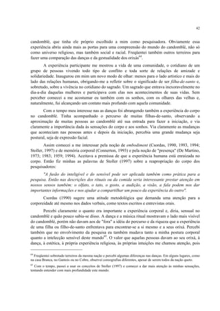 42
candomblé, que tinha ele próprio escolhido a mim como pesquisadora. Obviamente essa
experiência abriu ainda mais as portas para uma compreensão do mundo do candomblé, não só
como universo religioso, mas também social e racial. Freqüentei também outros terreiros para
fazer uma comparação das danças e da gestualidade dos orixás64
.
A experiência participante me mostrou a vida de uma comunidade, o cotidiano de um
grupo de pessoas vivendo todo tipo de conflito e toda sorte de relações de amizade e
solidariedade. Inaugurou em mim um novo modo de olhar: menos para o lado artístico e mais do
lado das relações humanas, obrigando-me a refletir sobre o significado de ser filha-de-santo e,
sobretudo, sobre a vivência no cotidiano do sagrado. Um sagrado que entrava inexoravelmente no
dia-a-dia daquelas mulheres e participava com elas nos acontecimentos de suas vidas. Sem
perceber comecei a me acostumar eu também com os sonhos, com os olhares das velhas e,
naturalmente, fui alcançando um contato mais profundo com aquela comunidade.
Com o tempo meu interesse nas as danças foi abrangendo também a experiência do corpo
no candomblé. Tinha acompanhado o percurso de muitas filhas-de-santo, observando a
aproximação de muitas pessoas ao candomblé até sua entrada para fazer a iniciação, e via
claramente a importância dada às sensações do corpo e aos sonhos. Via claramente as mudanças
que aconteciam nas pessoas antes e depois da iniciação, percebia uma grande mudança seja
postural, seja de expressão facial.
Assim comecei a me interessar pela noção de embodiment (Csordas, 1990, 1993, 1994;
Stoller, 1997) e de memória corporal (Connerton, 1993) e pela noção de "presença" (De Martino,
1973; 1983; 1959; 1994). Aceitava a premissa de que a experiência humana está enraizada no
corpo. Então fiz minhas as palavras de Stoller (1997) sobre a reapropriação do corpo dos
pesquisadores:
"A fusão do inteligível e do sensível pode ser aplicada também como prática para a
pesquisa. Então nas descrições dos rituais ou da comida seria interessante prestar atenção em
nossos sensos também: o olfato, o tato, o gosto, a audição, a visão, a fala podem nos dar
importantes informações e nos ajudar a compartilhar um pouco da experiência do outro".
Csordas (1990) sugere uma atitude metodológica que demanda uma atenção para a
corporeidade até mesmo nos dados verbais, como textos escritos e entrevistas orais.
Percebi claramente o quanto era importante a experiência corporal e, diria, sensual no
candomblé e quão pouco sabia-se disso. A dança e a música ritual mostravam o lado mais visível
do candomblé, porém não davam aos de "fora" a idéia do percurso e da riqueza que a experiência
de uma filha ou filho-de-santo enfrentava para encontrar-se a si mesmo e a seus orixá. Percebi
também que no envolvimento da pesquisa eu também mudava tanto a minha postura corporal
quanto a intelecção sensível deste mundo65
. O valor que aquelas pessoas davam ao seu orixá, à
dança, à estética, à própria experiência religiosa, às próprias intuições me chamou atenção, pois
64
Freqüentei sobretudo terreiros da mesma nação e percebi algumas diferenças nas danças. Em alguns lugares, como
na casa Branca, no Gantois ou no Cobre, observei coreografias diferentes, apesar de serem todos da nação queto.
65
Com o tempo, passei a usar os conceitos de Stoller (1997) e comecei a dar mais atenção às minhas sensações,
tentando entender com mais profundidade este mundo.
 