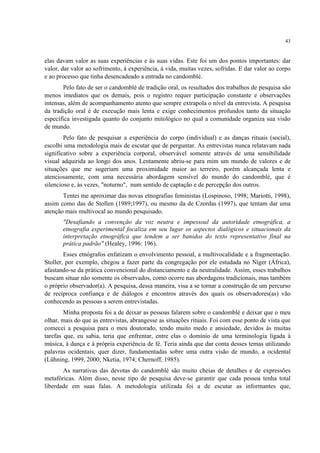 43
elas davam valor as suas experiências e às suas vidas. Este foi um dos pontos importantes: dar
valor, dar valor ao sofrimento, à experiência, á vida, muitas vezes, sofridas. E dar valor ao corpo
e ao processo que tinha desencadeado a entrada no candomblé.
Pelo fato de ser o candomblé de tradição oral, os resultados dos trabalhos de pesquisa são
menos imediatos que os demais, pois o registro requer participação constante e observações
intensas, além de acompanhamento atento que sempre extrapola o nível da entrevista. A pesquisa
da tradição oral é de execução mais lenta e exige conhecimentos profundos tanto da situação
específica investigada quanto do conjunto mitológico no qual a comunidade organiza sua visão
de mundo.
Pelo fato de pesquisar a experiência do corpo (individual) e as danças rituais (social),
escolhi uma metodologia mais de escutar que de perguntar. As entrevistas nunca relatavam nada
significativo sobre a experiência corporal, observável somente através de uma sensibilidade
visual adquirida ao longo dos anos. Lentamente abriu-se para mim um mundo de valores e de
situações que me sugeriam uma proximidade maior ao terreiro, porém alcançada lenta e
atenciosamente, com uma necessária abordagem sensível do mundo do candomblé, que é
silencioso e, às vezes, "noturno", num sentido de captação e de percepção dos outros.
Tentei me aproximar das novas etnografias feministas (Lospinoso, 1998; Mariotti, 1998),
assim como das de Stollen (1989;1997), ou mesmo da de Czordas (1997), que tentam dar uma
atenção mais multivocal ao mundo pesquisado.
"Desafiando a convenção da voz neutra e impessoal da autoridade etnográfica, a
etnografia experimental focaliza em seu lugar os aspectos dialógicos e situacionais da
interpretação etnográfica que tendem a ser banidos do texto representativo final na
prática padrão" (Healey, 1996: 196).
Esses etnógrafos enfatizam o envolvimento pessoal, a multivocalidade e a fragmentação.
Stoller, por exemplo, chegou a fazer parte da congregação por ele estudada no Níger (África),
afastando-se da prática convencional do distanciamento e da neutralidade. Assim, esses trabalhos
buscam situar não somente os observados, como ocorre nas abordagens tradicionais, mas também
o próprio observador(a). A pesquisa, dessa maneira, visa a se tornar a construção de um percurso
de recíproca confiança e de diálogos e encontros através dos quais os observadores(as) vão
conhecendo as pessoas a serem entrevistadas.
Minha proposta foi a de deixar as pessoas falarem sobre o candomblé e deixar que o meu
olhar, mais do que as entrevistas, abrangesse as situações rituais. Foi com esse ponto de vista que
comecei a pesquisa para o meu doutorado, tendo muito medo e ansiedade, devidos às muitas
tarefas que, eu sabia, teria que enfrentar, entre elas o domínio de uma terminologia ligada à
música, à dança e à própria experiência de fé. Teria ainda que dar conta desses temas utilizando
palavras ocidentais, quer dizer, fundamentadas sobre uma outra visão de mundo, a ocidental
(Lühning, 1999, 2000; Nketia, 1974; Chernoff, 1985).
As narrativas das devotas do candomblé são muito cheias de detalhes e de expressões
metafóricas. Além disso, nesse tipo de pesquisa deve-se garantir que cada pessoa tenha total
liberdade em suas falas. A metodologia utilizada foi a de escutar as informantes que,
 