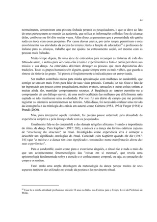 44
normalmente, demonstram uma postura fechada perante os pesquisadores, o que se deve ao fato
de estes pertencerem ao mundo da academia, que utiliza as informações colhidas fora do alcance
delas, conforme me foi dito muitas vezes. Além disso, argumentam que a comunidade não ganha
nada em troca com essas pesquisas. Por causa dessas queixa, por certo tempo, permitiram o meu
envolvimento nas atividades da escola do terreiro; tinha a função de educadora66
e professora de
italiano para as crianças, trabalho que me ajudou no entrosamento social, até mesmo com as
pessoas mais fechadas.
Muito tempo depois, fiz uma série de entrevistas para recompor as histórias de vida das
filhas-de-santo, e outras para ver como elas vivem e experimentam a festa e como percebem sua
música e sua dança. As entrevistas deveriam abranger as pessoas que eram depositárias das
tradições. Todo os grupos humanos têm alguém, quase sempre entre os mais velhos, que guarda a
síntese da história do grupo. Tal pessoa é freqüentemente a indicada para ser entrevistada.
Ser mulher contribuiu muito para minha aproximação com mulheres de candomblé, que
comigo se sentiam mais livres para falar de suas vidas pessoais. Contudo, se não fosse o fato de
ter ingressado aos poucos como pesquisadora, muitos eventos, sensações e outras coisas seriam, e
muitas ainda são, mantidas completamente secretas. A freqüência ao terreiro permitiu-me a
compreensão de um diálogo secreto, de uma multivocalidade das mulheres que dificilmente seria
captada se não mantivesse uma assiduidade. Por isso fiz um diário de campo que me permitiu
registrar os inúmeros acontecimentos no terreiro. Além disso, foi necessário realizar uma revisão
da iconografia e da mitologia dos orixás em autores como Cabrera (1954, 1974) Verger (1981) e
Prandi (2000).
Mas, para interpretar aquela realidade, foi preciso passar sobretudo pela densidade da
experiência subjetiva e pela dialogicidade com os pesquisados.
Usualmente fala-se do candomblé e das demais religiões africanas frisando a importância
do ritmo, da dança. Para Kapferer (1987: 202), a música e a dança são formas estéticas capazes
de "structuring the structure" do ritual. Investigá-las como experiência viva é começar a
descobrir um significado ontológico do ritual. Concordo com Kapferer quando ele diz (1987:
181) que "a música e a dança têm seus significados constituídos numa manifestação direta das
suas experiências".
Para o candomblé, assim como para o exorcismo singalês, o ritual não é nada a mais do
que um acontecimento fenomenológico das "coisas em si mesmas", que revela uma
epistemologia fundamentada sobre a atenção e o conhecimento corporal, ou seja, as sensações do
corpo e os sonhos.
Farei então uma ampla abordagem da metodologia da dança porque muitos de seus
aspectos também são utilizados no estudo da postura e do movimento ritual.
66
Essa foi a minha atividade profissional durante 10 anos na Itália, nos Centros para o Tempo Livre da Prefeitura de
Milão.
 
