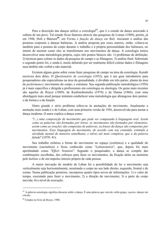 45
Para a descrição das danças utilizo a coreologia67
, que é o estudo da dança associado à
cultura de um povo. Tal estudo ficou famosos através das pesquisas de Lomax (1968), porém, já
em 1944, Holt e Bateson68
, em Forma e função da dança em Bali, iniciaram a análise das
posturas corporais e danças balinesas. A análise proposta por esses autores, então, voltava-se
também para a postura do corpo durante o trabalho e à própria personalidade dos balineses, no
intuito de mostrar como eles se transformam nos movimentos da dança. A coreologia tentou
desenvolver uma metodologia própria, cujos três pontos básicos são: 1) problemas de definição;
2) técnicas para coletar os dados da pesquisa de campo e as filmagens; 3) análise final. Sobretudo
o segundo ponto foi, e ainda é, muito debatido por ser realmente difícil coletar dados e filmagens
num âmbito não verbal e não material.
Existem alguns guias sobre como fazer pesquisas de campo na área da coreologia. Kurath
escreveu dois deles. O Questionário de coreologia (1952), que é um guia introdutório para
pesquisadores não especialistas na área da gestualidade, é dividido em três partes: planta da área
da performance; movimento do corpo; e estrutura. Sua segunda publicação metodológica (1956)
já é mais específica e dirigida a profissionais em coreologia ou etnologia. Os guias mais recentes
são aqueles de Royce (1969), de Kealiinohomoku (1974) e de Hanna (1966), com uma
abordagem mais atual porque tentaram estabelecer uma metodologia que abrangesse dois pontos:
o da forma e o da função.
Outro grande e sério problema refere-se às anotações do movimento. Atualmente a
anotação mais usada é a de Laban, com uma primeira versão de 1956, desenvolvida para anotar a
dança moderna. O autor explica a dança como:
"(...) uma composição de movimento que pode ser comparada à linguagem oral. Assim
como as palavras são formadas por letras, os movimentos são formados por elementos;
assim como as orações são compostas de palavras, as frases da dança são compostas por
movimentos. Essa linguagem do movimento, de acordo com seu conteúdo, estimula a
atividade mental de maneira semelhante, e talvez até mais complexa, que a da palavra
falada" (1978: 41).
Seu trabalho enfatiza a forma do movimento no espaço (corêutica) e a qualidade do
movimento (eucinética) e ficou conhecido como "Labanotation", que, depois foi mais
aprofundado como "Effort Notation". Segundo o pesquisador, a dança se compõe das
combinações escolhidas, dos esforços para fazer os movimentos, da fixação deles na memória
pelo habitus e de um impulso interior próprio de cada pessoa.
A maior inovação do modelo de Laban foi a possibilidade de ler o movimento seja
verticalmente seja horizontalmente, mostrando o corpo no seu lado direito, esquerdo, frontal e de
costas. Numa publicação posterior, incorporou quatro tipos novos de informações: 1) o valor do
tempo, executado para fazer o movimento; 2) a direção do movimento; 3) a parte do corpo
movida; 4) o nível de execução.
67
A palavra coreologia significa discurso sobre a dança. É uma palavra que vem do verbo grego, xopeúo, dançar em
círculo.
68
Citados no livro de Royce, 1980.
 