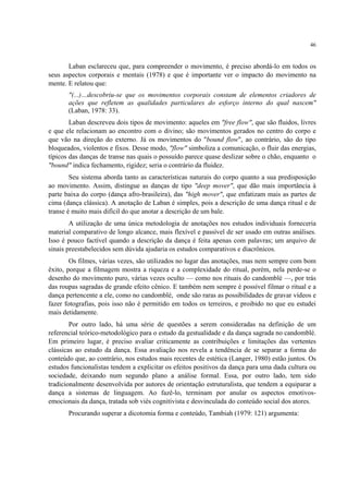46
Laban esclareceu que, para compreender o movimento, é preciso abordá-lo em todos os
seus aspectos corporais e mentais (1978) e que é importante ver o impacto do movimento na
mente. E relatou que:
"(...)…descobriu-se que os movimentos corporais constam de elementos criadores de
ações que refletem as qualidades particulares do esforço interno do qual nascem"
(Laban, 1978: 33).
Laban descreveu dois tipos de movimento: aqueles em "free flow", que são fluidos, livres
e que ele relacionam ao encontro com o divino; são movimentos gerados no centro do corpo e
que vão na direção do externo. Já os movimentos do "bound flow", ao contrário, são do tipo
bloqueados, violentos e fixos. Desse modo, "flow" simboliza a comunicação, o fluir das energias,
típicos das danças de transe nas quais o possuído parece quase deslizar sobre o chão, enquanto o
"bound" indica fechamento, rigidez; seria o contrário da fluidez.
Seu sistema aborda tanto as características naturais do corpo quanto a sua predisposição
ao movimento. Assim, distingue as danças de tipo "deep mover", que dão mais importância à
parte baixa do corpo (dança afro-brasileira), das "high mover", que enfatizam mais as partes de
cima (dança clássica). A anotação de Laban é simples, pois a descrição de uma dança ritual e de
transe é muito mais difícil do que anotar a descrição de um bale.
A utilização de uma única metodologia de anotações nos estudos individuais forneceria
material comparativo de longo alcance, mais flexível e passível de ser usado em outras análises.
Isso é pouco factível quando a descrição da dança é feita apenas com palavras; um arquivo de
sinais preestabelecidos sem dúvida ajudaria os estudos comparativos e diacrônicos.
Os filmes, várias vezes, são utilizados no lugar das anotações, mas nem sempre com bom
êxito, porque a filmagem mostra a riqueza e a complexidade do ritual, porém, nela perde-se o
desenho do movimento puro, várias vezes oculto — como nos rituais do candomblé —, por trás
das roupas sagradas de grande efeito cênico. E também nem sempre é possível filmar o ritual e a
dança pertencente a ele, como no candomblé, onde são raras as possibilidades de gravar vídeos e
fazer fotografias, pois isso não é permitido em todos os terreiros, e proibido no que eu estudei
mais detidamente.
Por outro lado, há uma série de questões a serem consideradas na definição de um
referencial teórico-metodológico para o estudo da gestualidade e da dança sagrada no candomblé.
Em primeiro lugar, é preciso avaliar criticamente as contribuições e limitações das vertentes
clássicas ao estudo da dança. Essa avaliação nos revela a tendência de se separar a forma do
conteúdo que, ao contrário, nos estudos mais recentes de estética (Langer, 1980) estão juntos. Os
estudos funcionalistas tendem a explicitar os efeitos positivos da dança para uma dada cultura ou
sociedade, deixando num segundo plano a análise formal. Essa, por outro lado, tem sido
tradicionalmente desenvolvida por autores de orientação estruturalista, que tendem a equiparar a
dança a sistemas de linguagem. Ao fazê-lo, terminam por anular os aspectos emotivos-
emocionais da dança, tratada sob viés cognitivista e desvinculada do conteúdo social dos atores.
Procurando superar a dicotomia forma e conteúdo, Tambiah (1979: 121) argumenta:
 