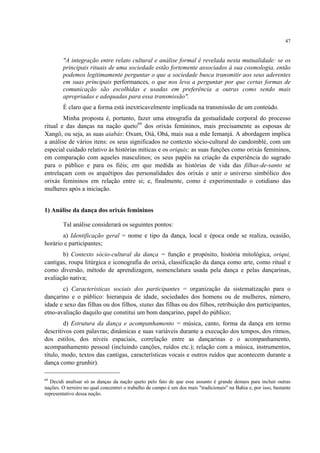 47
"A integração entre relato cultural e análise formal é revelada nesta mutualidade: se os
principais rituais de uma sociedade estão fortemente associados à sua cosmologia, então
podemos legitimamente perguntar o que a sociedade busca transmitir aos seus aderentes
em suas principais performances, o que nos leva a perguntar por que certas formas de
comunicação são escolhidas e usadas em preferência a outras como sendo mais
apropriadas e adequadas para essa transmissão".
É claro que a forma está inextricavelmente implicada na transmissão de um conteúdo.
Minha proposta é, portanto, fazer uma etnografia da gestualidade corporal do processo
ritual e das danças na nação queto69
dos orixás femininos, mais precisamente as esposas de
Xangô, ou seja, as suas aiabás: Oxum, Oiá, Obá, mais sua a mãe Iemanjá. A abordagem implica
a análise de vários itens: os seus significados no contexto sócio-cultural do candomblé, com um
especial cuidado relativo às histórias míticas e os oriquis; as suas funções como orixás femininos,
em comparação com aqueles masculinos; os seus papéis na criação da experiência do sagrado
para o público e para os fiéis; em que medida as histórias de vida das filhas-de-santo se
entrelaçam com os arquétipos das personalidades dos orixás e unir o universo simbólico dos
orixás femininos em relação entre si; e, finalmente, como é experimentado o cotidiano das
mulheres após a iniciação.
1) Análise da dança dos orixás femininos
Tal análise considerará os seguintes pontos:
a) Identificação geral = nome e tipo da dança, local e época onde se realiza, ocasião,
horário e participantes;
b) Contexto sócio-cultural da dança = função e propósito, história mitológica, oriqui,
cantigas, roupa litúrgica e iconografia do orixá, classificação da dança como arte, como ritual e
como diversão, método de aprendizagem, nomenclatura usada pela dança e pelas dançarinas,
avaliação nativa;
c) Características sociais dos participantes = organização da sistematização para o
dançarino e o público: hierarquia de idade, sociedades dos homens ou de mulheres, número,
idade e sexo das filhas ou dos filhos, status das filhas ou dos filhos, retribuição dos participantes,
etno-avaliação daquilo que constitui um bom dançarino, papel do público;
d) Estrutura da dança e acompanhamento = música, canto, forma da dança em termo
descritivos com palavras; dinâmicas e suas variáveis durante a execução dos tempos, dos ritmos,
dos estilos, dos níveis espaciais, correlação entre as dançarinas e o acompanhamento,
acompanhamento pessoal (incluindo canções, ruídos etc.); relação com a música, instrumentos,
título, modo, textos das cantigas, características vocais e outros ruídos que acontecem durante a
dança como grunhir).
69
Decidi analisar só as danças da nação queto pelo fato de que esse assunto é grande demais para incluir outras
nações. O terreiro no qual concentrei o trabalho de campo é um dos mais "tradicionais" na Bahia e, por isso, bastante
representativo dessa nação.
 