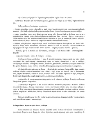 48
e) Análise coreográfica = cuja anotação utilizada segue aquela de Laban:
— subdivisão do corpo em movimento: passos, gestos dos braços e das mãos, expressão facial
etc..
Sobre os fatores básicos do movimento:
— tempo, entendido como a duração na qual o movimento se processa, e em sua dependência
quanto à velocidade, distinguindo-se as tipologias: longa (tempo lento) e curta (tempo rápido);
— peso, entendido como peso do corpo, que segue a lei da gravidade e da força, que seria a
quantidade de energia gasta, distinguindo-se as tipologias: forte - normal - fraca, e os acentos, a
ênfase na execução dos movimentos (ênfase no neutro) e os grau de tensão (de tenso a relaxado,
deslocamento do peso e relação do corpo com a terra, deslocamento no ar);
— espaço, direção que o corpo alcança, isto é, a definição espacial do corpo em três níveis: alto,
médio e baixo, níveis horizontais e verticais. Analisa-se com a Kinesfera, a esfera cinética do
espaço pessoal, cujas extensões são: perto - normal - longe e pequena - normal – grande;
— fluência, que é a fluência do movimento, distingue-se em fluxo: indo - interrompendo –
detendo;
— Corpo: movimento - séries de posições - posição.
f) Características estilísticas = grau de predeterminação, improvisação ou não; estado
emocional dos participantes; comunicação com os outros dançarinos e com o público;
configuração da dança como pura, abstrata, simbólica, pantomima, dramática; códigos simbólicos
dos gestos da dança para o público entender; diferença de comportamento entre os dançarinos.
g) Material associado com a dança = descrição do ambiente: lugar, chão, área, espaço;
visão do público; material associado com a dança: fogo, velas, luz natural; com as decorações:
altar, objetos funerários, coleta de frutas, incenso; com a atividade: aspersão de água, banquete,
distribuição de comida, doação de presentes, sacrifícios, estimulantes.
A descrição de nossa pesquisa se deu por meio de palavras, gráficos, desenhos e algumas
fotografias, quando for possível.
A observação do gestual se deu na vida cotidiana do terreiro, enquanto a da dança foi feita
no contexto ritual, a fim de percebermos como o movimento rítmico atua no espaço cênico e
como se dá a intercalação da dança com os demais meios utilizados no ritual: música, objetos,
ofertas, roupas etc. Além disso, visitas sistemáticas foram feitas na casa escolhida e em outros
terreiros.
Para um estudo deste tipo foi basilar a aprendizagem da dança para poder expressar com
mais precisão os passos e a simbologia.
2) Experiência do corpo e da dança extática
Essa dimensão da pesquisa buscou entender como os fiéis vivenciam e interpretam a
experiência do corpo e da dança dos orixás femininos, que é, antes de tudo, uma experiência de
 