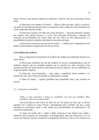 49
transe. Envolveu uma atenção corporal aos fenômenos "místicos" que iam acontecendo. Foram
feitas:
a) Entrevistas com membros do terreiro — filhas ou filhos-de-santo, alabês, os músicos,
aos quais foi solicitado que descrevessem e comentassem sobre a dança dos orixás femininos em
rituais organizados há pouco tempo;
b) Entrevistas extensas com filhas dos orixás femininos — buscaram remontar à história
das relações entre aquelas pessoas e o orixá. Tais entrevistas forneceram a captação das
recriações da personalidade dos orixás feitas por seus filhos ou suas filhas-de-santo e a
possibilidade de exprimir a própria criatividade na construção da dança.
c) Entrevistas com pessoas que não são do terreiro — o público que o freqüenta nos ritos
públicos, para entender a imagem que eles têm dos orixás.
3) O cotidiano das mulheres
Para a compreensão da experiência do cotidiano das mulheres de candomblé utilizamos os
meios abaixo:
a) Observação sistemática da vida das mulheres no terreiro, acompanhando-as seja em
ambiente religioso seja em sociedade (aspectos que se mesclam em várias situações). Uma
atenção particular foi desenvolvida na observação da postura corporal e da sua modificação ao
longo do caminho religioso;
b) Entrevistas semi-estruturadas — para captar a experiência destas mulheres e as
histórias de vida, com o intuito de entender as modificações ocorridas;
c) Diário de campo — registro quotidiano para acompanhar todo o que acontecia no
terreiro.
2.2. A entrada na comunidade
"Filha, se quer apreender a dança no candomblé, você tem que trabalhar, filha.
Trabalhar e observar sem dizer nada".
Com estas palavras uma ebômi me falou um dia. Ela queria me dizer que eu deveria
aprender com a prática do corpo. Porque a aprendizagem dá-se imitando, até que o corpo
reproduza os movimentos certos e estes abram novas possibilidades de conhecimento e de
consciência incorporada.
Ao longo de minhas idas e vindas à Bahia instaurou-se uma ligação mais sólida e
duradoura entre as pessoas da comunidade e esta pesquisadora, tanto que começaram a me ver
como a sua mascote. Comecei a freqüentar as preparações das festas e com isso tive entrada livre
 