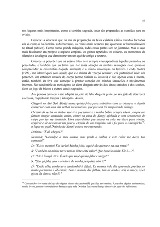 50
nos lugares mais importantes, como a cozinha sagrada, onde são preparadas as comidas para os
orixás.
Comecei a observar que no ato da preparação da festa existem vários mundos fechados
em si, como o da cozinha, o do barracão, os rituais mais secretos (no qual todo se harmonizavam
no ritual público). Como numa grande máquina, todas essas partes iam se juntando. Mas o lado
mais fascinante era próprio o aspecto corporal, os gestos repetidos, os olhares, os momentos de
silencio e de alegria que demonstravam um quê de antigo e secreto.
Comecei a perceber que as coisas ditas nem sempre correspondiam àquelas pensadas ou
percebidas, e também que eu tinha que dar mais atenção às minhas sensações caso quisesse
compreender as entrelinhas daquele ambiente e a minha introdução no terreiro. Lendo Stoller
(1997), me identifiquei com aquilo que ele chama de "corpo sensual", era justamente isso: um
perceber, um entender através do corpo (como faziam as ebômis) e não apenas com a mente,
então, também eu tive que começar a prestar atenção em minhas sensações e movimentos
internos. No candomblé as mensagens do além chegam através dos cinco sentidos e dos sonhos,
além do jogo de búzios e outros canais sagrados.
Aos poucos comecei a me adaptar ao jeito de falar daquela gente, ao seu jeito de descrever
as coisas, respeitando tempos e situações. Assim,
Cheguei no Axé Opô Afonjá numa quinta-feira para trabalhar com as crianças e depois
conversar com uma das velhas sacerdotisas, que parecia ter simpatizado comigo.
O calor do verão, os ônibus que tive que tomar e a minha bolsa, sempre cheia, sempre me
faziam chegar atrasada; assim, entrei na casa de Xangô afobada e com sentimento de
culpa por ter me atrasado. Uma sacerdotisa que estava na sala me disse para sentar,
respirar e de descansar um pouco. Depois de um tempinho saí e foi para o Carrapicho70
,
o lugar no qual Detinha de Xangô estava me esperando.
Detinha: "E aí, chegou?"
Susanna: "Desculpe o meu atraso, mas perdi o ônibus e este calor me deixa tão
cansada!"
D: "É isso mesmo! É o verão! Minha filha, aqui é tão quente e na sua terra?"
S: "Também na minha terra tem as vezes este calor! Que boneca linda: Ele é... ?"
D: "Ele é Xangô Airá. É dele que você queria falar comigo?"
S: "Sim, já falei com a senhora da minha pesquisa, não é?"
D: "Então olhe, conhecer o candomblé é difícil. Eu mesma todo dia apreendo, precisa ter
muita paciência e observar. Tem o mundo das folhas, tem as lendas, tem a dança, você
gosta da dança, não é?"
70
Carrapicho é o nome da loja de objetos rituais de candomblé que fica no terreiro. Além dos objetos cerimoniais,
vende livros, contas e sobretudo as bonecas que mãe Detinha faz à semelhança dos orixás, que são belíssimas.
 