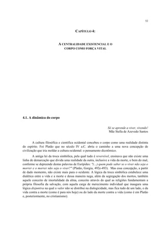 52
CAPÍTULO 4:
A CENTRALIDADE EXISTENCIAL E O
CORPO COMO FORÇA VITAL
4.1. A dinâmica do corpo
Só se aprende a viver, vivendo!
Mãe Stella de Azevedo Santos
A cultura filosófica e cientifica ocidental concebeu o corpo como uma realidade distinta
do espírito. Foi Platão que no século IV a.C. abriu o caminho a uma nova concepção de
civilização que iria moldar a cultura ocidental: o pensamento dicotômico.
A antiga lei da troca simbólica, pela qual tudo é reversível, ensinava que não existe uma
linha de demarcação que divida uma realidade da outra, inclusive a vida da morte, o bem do mal,
conforme se depreende destas palavras de Eurípides: "(…) quem pode saber se o viver não seja o
morrer e o morrer não seja o viver?" (Platão, Gorgia, 492e-493). Mas essa concepção, a partir
de dado momento, não existe mais para o ocidente. A lógica da troca simbólica estabelece uma
dialética entre a vida e a morte e dessa maneira nega, além da segregação dos mortos, também
aquele conceito de imortalidade da alma, conceito através do qual as religiões fundamentam a
própria filosofia da salvação, com aquela carga de merecimento individual que inaugura uma
lógica disjuntiva na qual o valor não se distribui na dialogicidade, mas fica tudo de um lado, o da
vida contra a morte (como é para nós hoje) ou do lado da morte contra a vida (como é em Platão
e, posteriormente, no cristianismo).
 
