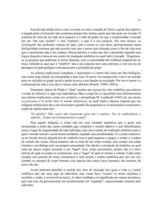 53
Essa divisão nítida entre a vida e a morte ou entre o mundo da Terra e aquele dos espíritos
é negada pelas civilizações não ocidentais porque elas temem aquilo que não pode ser trocado. O
acúmulo de valor de um lado só é suspeito; é o lado do poder em que a reciprocidade é trocada
em um "dar sem receber" e sem "restituir", o que é a sua essência. Por esse motivo, as
civilizações não ocidentais trocam de tudo, com e contra os seus dons, periodicamente numa
dialogicidade contínua que não permite nem que a morte seja colocada como o fim da vida nem
que o nascimento seja o seu começo. Dessa maneira, o corpo que não é percebido segundo uma
lógica disjuntiva torna-se um centro de irradiação simbólica no qual tudo é trocado. Dispersam-
se as energias que poderiam se tornar funestas, caso a comunidade não soubesse dispersá-las na
troca. Entende-se aqui que o "símbolo" não é um conceito nem uma estrutura, e sim um ato de
passagem no qual qualquer coisa passa para a jurisdição do grupo.
As culturas tradicionais concebem o nascimento e a morte não como um fato biológico,
mas como uma relação na comunidade e para esta. O morto vira antepassado e deve ser nutrido
para ser incluído no grupo social e poder exercer a sua função na sociedade. Por isso a morte é a
continuação da vida e essa não é o único valor absoluto (Prandi, 1999b; 2001a).
Entretanto, depois de Platão a "alma" recebeu um excesso de valor simbólico que reduziu
o corpo ao silêncio e a algo sem importância. Mas o corpo foi e é percebido bem diferentemente
nas culturas tradicionais, como nos esclarece o antropólogo M. Leenhardt (1947) em seu ensaio
La personne et le mythe dans le monde mélanésien, no qual relata a famosa resposta que um
indígena melanesiano deu a um missionário quando lhe perguntou se os missionários trouxeram a
noção de espírito para eles:
"O espírito? Não, vocês não trouxeram para nós o espírito. Nos já conhecíamos o
espírito… O que você trouxeram foi o corpo".
Para aquele indígena, o corpo não era uma entidade anatômica que a gente está
acostumada a isolar das outras entidades que compõem o mundo objetivo e que identificamos
como o lugar da singularidade de cada indivíduo, mas sim o centro da irradiação simbólica para o
qual o mundo natural e social foram moldados, segundo suas possibilidades. E o corpo orientava-
se no mundo através daquela teia de símbolos com a qual organiza o espaço, o tempo e a ordem
de sentido das coisas. Dessa maneira, não se trata de um corpo isolado, mas sempre um corpo
cósmico e em diálogo com sua própria comunidade. Daí advém a circulação de símbolos, na qual
cada um desses corpos encontra o seu "lugar". Esse corpo comunitário, porém, não é o meio
através do qual os corpos se comunicam, mas o "lugar" no qual se mostra o sentido. Cada corpo
compõe uma parcela do corpo comunitário e nele circula a ordem simbólica que, por sua vez,
compõe as energias do corpo humano com aquelas dos outros seres humanos, dos animais, da
terra e do céu.
Assim podemos perceber o sentido dos ritos de iniciação nos quais a vida e a morte
simbólica não são mais algo de individual, mas viram fatos "sociais" (a morte iniciática é
recebida e, então, é reversível na troca). A vida é moldada e re-significada nos rituais iniciáticos,
pois sem isso ela permaneceria um acontecimento em "separado", experimentada somente pelo
indivíduo.
 