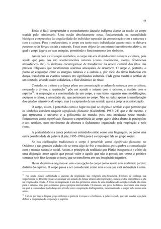 54
Então é fácil compreender o estranhamento daquele indígena diante da noção de corpo
trazida pelo missionário. Uma noção absolutamente nova, fundamentada na naturalidade
biológica e expressiva da singularidade do indivíduo separado da comunicação com a natureza e
com a cultura. Para o melanesiano, o corpo era tanto mais individuado quanto mais se deixava
penetrar pelas forças sociais e naturais. Essas eram objeto de um intenso investimento afetivo, no
qual o corpo jogava as suas energias, permitindo o funcionamento dos símbolos.
Assim com a circulação simbólica, o corpo não era dividido entre natureza e cultura, pois
aquilo que para nós são acontecimentos naturais (como nascimento, mortes, fenômenos
atmosféricos etc.) os símbolos encarregam-se de transformar na ordem cultural dos ritos, das
práticas religiosas que reestruturam sistemas ameaçados de desordem. O corpo é, portanto, o
ponto de conjunção entre as energias naturais e a cultura e, por meio do ritmo traduzido em
dança, transforma os eventos naturais em significados culturais. Cada gesto mostra o sentido de
um símbolo, criando assim a dialética, o fluir dinâmico do ritual.
Contudo, se o ritmo e a dança põem em comunicação a ordem da natureza com a cultura,
evocando o divino, a respiração71
põe em acordo o interno com o externo, a matéria com o
espírito72
. A respiração é a continuidade de um corpo, e seu ritmo, segundo suas modificações,
expressa a calma, a ansiedade etc. que pertencem ao corpo. Não se reduz apenas à manifestação
dos estados intensivos do corpo, mas é a expressão de um sentido que é a própria exteriorização.
O corpo, assim, é percebido como o lugar no qual se origina o sentido e que permite que
os símbolos circulem naquele significado flutuante (Galimberti, 1987: 21) que é ele mesmo, e
que representa o universo e a polissemia do mundo, pois está enraizado nesse mundo.
Entendemos como significado flutuante a experiência do corpo que o deixa aberto às percepções
e aos sentidos, num movimento de abertura e fechamento organizado pela respiração e pelo
ritmo.
A gestualidade e a dança podem ser entendidos então como uma linguagem, ou como uma
outra possibilidade da palavra (Leite, 1995-1996) pois é o corpo que fala ao grupo social.
Se nas civilizações tradicionais o corpo é percebido como significado flutuante, no
Ocidente e nas grandes cidades ele se torna algo de frio e mecânico, pois quebra a comunicação
com o mundo natural e social. Assim, o princípio de realidade que Platão inaugurou é o efeito de
uma disjunção entre aquilo que possui valor e aquilo que não o possui; um termo é positivo
somente pelo fato de negar o outro, que se transforma em seu imaginário negativo.
Dessa dicotomia originou-se uma concepção do corpo como sendo uma realidade parcial,
distinta do espírito. O corpo passa a ser considerado como uma coisa que está submetida à alma.
71
Foi ainda pouco sublinhada a questão da respiração nas religiões afro-brasileira. Embora se conheça sua
importância no Oriente (pode-se alcançar um estado de êxtase através da respiração), nunca se deu importância a ela
na religião dos orixás. A troca da respiração é um dos primeiros sinais de uma mudança de atenção voltada não mais
para o externo, mas para o interno, para a própria interioridade. Os masais, um povo do Kênia, executam uma dança
na qual a comunidade toda dança em círculo com a respiração diafragmática, movimentando o corpo todo como uma
onda .
72
Talvez por isso a língua grega utilizava a palavra πνευµα e a hebraica, a palavra ruah, que são usadas seja para
definir a respiração do corpo seja o espírito.
 