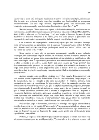 55
Desenvolve-se assim uma concepção mecanicista do corpo, visto como um objeto, um mosaico
feito de partes sem nenhuma ligação entre elas, reduzido a uma funcionalidade ou a uma pura
instrumentalidade. Mas esse corpo dividido, fragmentado, possui uma motricidade, uma
percepção, uma comunicação, uma afetividade. Como então restituir-lhe à "vida"?
Na Franca alguns filósofos tentaram superar o dualismo corpo-espírito, fundamentado no
cartesianismo. A análise fenomenológica dessa problemática foi desenvolvida por Marcel (1953),
Sartre (1953) e sobretudo por Merlau-Ponty (1994), que propõe o abandono do ponto de vista
dicotômico da filosofia tradicional e da ciência, pois essa visão enrijece o pensamento nas
contraposições, deixando-o numa posição fechada, longe da experiência e da vida.
Com o conceito de "corpo próprio", Merlau-Ponty aponta para uma concepção do corpo
como estrutura original, não pertencente nem à ordem da "coisa pura" nem a ordem da "idéia
pura". Propõe, antes, o corpo como o lugar que integra o "em-si" e o "para-si", onde o "verbo" se
faz "carne" e a "carne" se faz "verbo".
Nesse sentido o corpo não se apresenta simplesmente reduzido a uma realidade
fisiológica, mas como modo singular de meu ser no mundo, veículo da minhas intenções. O
corpo está enraizado no espaço como uma experiência vivida, dinâmica e significativa e não
como uma simples coisa. É algo animado pelos afetos, pela sensibilidade motora e perceptiva que
se abre ao mundo e aos outros. Merlau-Ponty, com esse conceito de "corpo próprio", nos
demonstra como aquilo que antes era marcado pela exclusão e pela antinomia, se desenvolve no
corpo num entrelaçamento e num engajamento com o mundo. Com isso percebemos a
importância dada às relações entre interior e exterior, subjetividade e objetividade, representação
e sensibilidade.
Assim, o tema do corpo inserido na existência nos revelará o que há de mais expressivo na
vida humana: o reino do possível e da factilidade. Uma das características do "corpo próprio" é a
da espacialidade, mas de situação e não uma espacialidade de extensão, exterior, mera
justaposição de partes. A espacialidade do "corpo próprio" difere da concepção cartesiana que
implica uma "espacialidade de posição", na qual os objetos encontram-se justapostos, mantendo
entre si uma relação de exclusão; ela delineia-se, porém, através de um "esquema corporal" no
qual o corpo encontra-se orientado para o mundo e comprometido com ele. Segundo o
pensamento dicotômico cartesiano o corpo está separado da consciência e por ser tomado como
coisa, apresenta uma espacialidade própria das coisas. Pelo contrário o corpo mostra uma
abertura para-o-mundo e as coisas, que é, uma "comunhão" para a qual, o interior e o exterior são
inseparável e se confundem: o mundo é tudo dentro de me e eu sou tudo fora de me.
Pelo fato de o corpo se movimentar, deslocando-se no tempo e no espaço, a motricidade é
o modo do corpo se por no mundo. O "corpo próprio" tem uma espacialidade de situação que
implica a possibilidade de ação, pois sem motricidade a espacialidade seria algo sem sentido e o
corpo se desenvolveria em um fragmento de espaço. Assim existe uma estrita relação entre
espacialidade e motricidade.
Portanto, o corpo não está submetido passivamente ao espaço e ao tempo, mas ele os vive
ativamente, tomando-os no seu sentido originário. "Por isso não se deve dizer que o corpo está
 