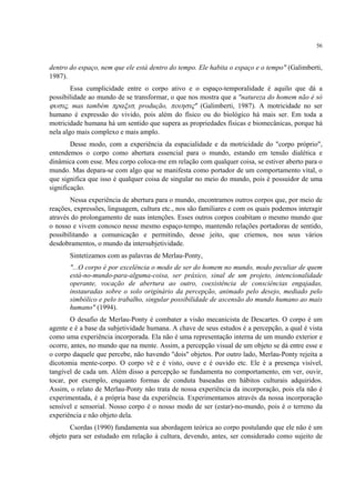 56
dentro do espaço, nem que ele está dentro do tempo. Ele habita o espaço e o tempo" (Galimberti,
1987).
Essa cumplicidade entre o corpo ativo e o espaço-temporalidade é aquilo que dá a
possibilidade ao mundo de se transformar, o que nos mostra que a "natureza do homem não é só
ϕυσις, mas também πραξισ, produção, ποιησις" (Galimberti, 1987). A motricidade no ser
humano é expressão do vivido, pois além do físico ou do biológico há mais ser. Em toda a
motricidade humana há um sentido que supera as propriedades físicas e biomecânicas, porque há
nela algo mais complexo e mais amplo.
Desse modo, com a experiência da espacialidade e da motricidade do "corpo próprio",
entendemos o corpo como abertura essencial para o mundo, estando em tensão dialética e
dinâmica com esse. Meu corpo coloca-me em relação com qualquer coisa, se estiver aberto para o
mundo. Mas depara-se com algo que se manifesta como portador de um comportamento vital, o
que significa que isso é qualquer coisa de singular no meio do mundo, pois é possuidor de uma
significação.
Nessa experiência de abertura para o mundo, encontramos outros corpos que, por meio de
reações, expressões, linguagem, cultura etc., nos são familiares e com os quais podemos interagir
através do prolongamento de suas intenções. Esses outros corpos coabitam o mesmo mundo que
o nosso e vivem conosco nesse mesmo espaço-tempo, mantendo relações portadoras de sentido,
possibilitando a comunicação e permitindo, desse jeito, que criemos, nos seus vários
desdobramentos, o mundo da intersubjetividade.
Sintetizamos com as palavras de Merlau-Ponty,
"...O corpo é por excelência o modo de ser do homem no mundo, modo peculiar de quem
está-no-mundo-para-alguma-coisa, ser práxico, sinal de um projeto, intencionalidade
operante, vocação de abertura ao outro, coexistência de consciências engajadas,
instauradas sobre o solo originário da percepção, animado pelo desejo, mediado pelo
simbólico e pelo trabalho, singular possibilidade de ascensão do mundo humano ao mais
humano" (1994).
O desafio de Merlau-Ponty é combater a visão mecanicista de Descartes. O corpo é um
agente e é a base da subjetividade humana. A chave de seus estudos é a percepção, a qual é vista
como uma experiência incorporada. Ela não é uma representação interna de um mundo exterior e
ocorre, antes, no mundo que na mente. Assim, a percepção visual de um objeto se dá entre esse e
o corpo daquele que percebe, não havendo "dois" objetos. Por outro lado, Merlau-Ponty rejeita a
dicotomia mente-corpo. O corpo vê e é visto, ouve e é ouvido etc. Ele é a presença visível,
tangível de cada um. Além disso a percepção se fundamenta no comportamento, em ver, ouvir,
tocar, por exemplo, enquanto formas de conduta baseadas em hábitos culturais adquiridos.
Assim, o relato de Merlau-Ponty não trata de nossa experiência da incorporação, pois ela não é
experimentada, é a própria base da experiência. Experimentamos através da nossa incorporação
sensível e sensorial. Nosso corpo é o nosso modo de ser (estar)-no-mundo, pois é o terreno da
experiência e não objeto dela.
Csordas (1990) fundamenta sua abordagem teórica ao corpo postulando que ele não é um
objeto para ser estudado em relação à cultura, devendo, antes, ser considerado como sujeito de
 