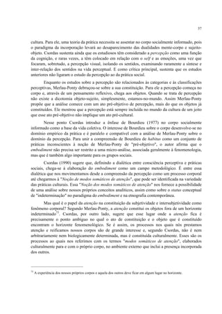 57
cultura. Para ele, uma teoria da prática necessita se assentar no corpo socialmente informado, pois
o paradigma da incorporação levará ao desaparecimento das dualidades mente-corpo e sujeito-
objeto. Csordas sustenta ainda que os estudiosos têm considerado a percepção como uma função
da cognição, e raras vezes, a têm colocado em relação com o self e as emoções, uma vez que
focaram, sobretudo, a percepção visual, isolando os sentidos, examinando raramente a síntese e
inter-relação dos sentidos na vida perceptual. E como crítica principal, sustenta que os estudos
anteriores não ligaram o estudo da percepção ao da prática social.
Enquanto os estudos sobre a percepção são relacionados às categorias e às classificações
perceptivas, Merlau-Ponty debruçou-se sobre a sua constituição. Para ele a percepção começa no
corpo e, através de um pensamento reflexivo, chega aos objetos. Quando se trata de percepção
não existe a dicotomia objeto-sujeito, simplesmente, estamos-no-mundo. Assim Merlau-Ponty
propõe que a análise comece com um ato pré-objetivo de percepção, mais do que os objetos já
constituídos. Ele mostrou que a percepção está sempre incluída no mundo da cultura de um jeito
que esse ato pré-objetivo não implique um ato pré-cultural.
Nesse ponto Csordas introduz a ênfase de Bourdieu (1977) no corpo socialmente
informado como a base da vida coletiva. O interesse de Bourdieu sobre o corpo desenvolve-se no
domínio empírico da prática e é paralelo e compatível com a análise de Merlau-Ponty sobre o
domínio da percepção. Para unir a compreensão de Bourdieu de habitus como um conjunto de
práticas inconscientes à noção de Merlau-Ponty de "pré-objetivo", o autor afirma que o
embodiment não precisa ser restrito a uma micro-análise, associada geralmente à fenomenologia,
mas que é também algo importante para os grupos sociais.
Csordas (1990) sugere que, definindo a dialética entre consciência perceptiva e práticas
sociais, chega-se à elaboração do embodiment como um campo metodológico. É entre essa
dialética que nos movimentamos desde a compreensão da percepção como um processo corporal
até chegarmos à "Noção de modos somáticos de atenção", que pode ser identificada na variedade
das práticas culturais. Essa "Noção dos modos somáticos de atenção" nos fornece a possibilidade
de uma análise sobre nossos próprios conceitos analíticos, assim como sobre o status conceptual
de "indeterminação" no paradigma do embodiment e na etnografia contemporânea.
Mas qual é o papel da atenção na constituição da subjetividade e intersubjetividade como
fenômeno corporal? Segundo Merlau-Ponty, a atenção constitui os objetos fora de um horizonte
indeterminado73
. Csordas, por outro lado, sugere que esse lugar onde a atenção fica é
precisamente o ponto ambíguo no qual o ato de constituição e o objeto que é constituído
encontram o horizonte fenomenológico. Se é assim, os processos nos quais nós prestamos
atenção e reificamos nossos corpos são de grande interesse e, segundo Csordas, não é nem
arbitrariamente nem biologicamente determinada, mas é constituída culturalmente. Esses são os
processos ao quais nos referimos com os termos "modos somáticos de atenção", elaborados
culturalmente para e com o próprio corpo, no ambiente externo que inclui a presença incorporada
dos outros.
73
A experiência dos nossos próprios corpos e aquela dos outros deve ficar em algum lugar no horizonte.
 