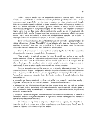 58
Como a atenção implica seja um engajamento sensorial seja um objeto, temos que
enfatizar que nosso trabalho se refere tanto a uma atenção "com", quanto "para" o corpo. Apontar
para uma sensação corporal não é apontar para o corpo como um objeto isolado, e sim à situação
do corpo no mundo, quer dizer, indicar o milieu intersubjetivo que origina aquela sensação. A
noção dos "modos somáticos de atenção", portanto, amplifica o campo no qual analisamos
fenômenos de percepção e de atenção e nos sugere que dar atenção a um corpo (não só ao nosso
próprio corpo) pode nos dizer muito sobre o mundo e sobre aqueles que nos circundam, pois não
somos subjetividades isoladas dentro de um corpo, mas estamos em constante relação com outras
pessoas, sendo nossa preocupação a elaboração do engajamento sensorial. Por exemplo, a
elaboração cultural dos movimentos corporais ou da forma corporal etc.
Esses "modos somáticos de atenção" também podem ser associados a grande variedade de
práticas e fenômenos culturais. Mauss (1950), já havia falado sobre algo que chamamos "modos
somáticos de atenção", associado com a aquisição de técnicas corporais e que eles estariam
situados no horizonte cultural onde essas técnicas são desenvolvidas.
O senso da contingência e da transcendência somática ligadas à meditação e os estados
místicos também poderia ser colocada dentro desse campo.
Nesse sentido, a experiência corporal é o ponto de partida para analisar a participação
humana no mundo cultural. O corpo desenvolve culturalmente uma serie de "modos somáticos de
atenção" e tal noção vem do entendimento de que existem outros modos de atenção alem do
olhar e da compreensão mental das coisas. A nossa atenção, no entanto, está posicionada no
corpo através de uma série de experiências sensoriais que atentam o mundo.
Csordas, ao analisar as experiências sensoriais na pesquisa sobre as terapias de Cura dos
carismáticos (1993), sugere a interpretação do transe e dos estados alterados de consciência com
outras categorias, sabendo, de antemão, ser mal-equipado para a interpretação desses fenômenos.
Assim, ele apresenta essas categorias dentro dos "modos somáticos de atenção", além dos cinco
sentidos básicos:
a) a intuição, que abrange a vidência e pode ser entendida como um conhecimento incorporado; e
ele propõe compreender os fenômenos reveladores como uma intuição sensorial;
b) a imaginação, que foi sempre analisada como uma imagem visual, mas que pode ser também
táctil, olfativa e audível, assim como incluída nos fenômenos reveladores como síntese corporal e
com a qual Merlau-Ponty (1994) descreve as características da consciência humana que projeta se
mesmo no mundo cultural;
c) a sensação como outra categoria para a compreensão de uma serie de fenômenos. A sensação é
tipicamente empírica e força una concepção de significado cultural como significado referencial
imposto sobre um substrato sensorial.
Os sentidos nas experiências religiosas, conforme várias pesquisas, são integrados e a
percepção não é só o contato com o dado empírico, mas uma imagem, uma Gestalt que, de
repente, se propõem emocionalmente perante a visão.
 