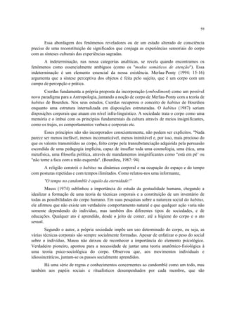 59
Essa abordagem dos fenômenos reveladores ou de um estado alterado de consciência
precisa de uma reconstituição de significados que conjuga as experiências sensoriais do corpo
com as sínteses culturais das experiências sagradas.
A indeterminação, nas nossa categorias analíticas, se revela quando encontramos os
fenômenos como essencialmente ambíguos (como os "modos somáticos de atenção"). Essa
indeterminação é um elemento essencial da nossa existência. Merlau-Ponty (1994: 15-16)
argumenta que a síntese perceptiva dos objetos é feita pelo sujeito, que é um corpo com um
campo de percepção e prática.
Csordas fundamenta a própria proposta da incorporação (embodiment) como um possível
novo paradigma para a Antropologia, juntando a noção de corpo de Merlau-Ponty com a teoria de
habitus de Bourdieu. Nos seus estudos, Csordas recuperou o conceito de habitus de Bourdieu
enquanto uma estrutura internalizada em disposições estruturadas. O habitus (1987) seriam
disposições corporais que atuam em nível infra-linguístico. A sociedade trata o corpo como uma
memória e o imbui com os princípios fundamentais da cultura através de meios insignificantes,
como os trajes, os comportamentos verbais e corporais etc.
Esses princípios não são incorporados conscientemente, não podem ser explícitos. "Nada
parece ser menos inefável, menos incomunicável, menos inimitável e, por isso, mais precioso do
que os valores transmitidos ao corpo, feito corpo pela transubstanciação adquirida pela persuasão
escondida de uma pedagogia implícita, capaz de insuflar toda uma cosmologia, uma ética, uma
metafísica, uma filosofia política, através de mandamentos insignificantes como "está em pé’ ou
"não tome a faca com a mão esquerda". (Bourdieu, 1987: 94)
A religião constrói o habitus na dinâmica corporal e na ocupação do espaço e do tempo
com posturas repetidas e com tempos ilimitados. Como relatou-nos uma informante,
"O tempo no candomblé é aquilo da eternidade!"
Mauss (1974) sublinhou a importância do estudo da gestualidade humana, chegando a
idealizar a formação de uma teoria de técnicas corporais e a constituição de um inventário de
todas as possibilidades do corpo humano. Em suas pesquisas sobre a natureza social do habitus,
ele afirmou que não existe um verdadeiro comportamento natural e que qualquer ação varia não
somente dependendo do indivíduo, mas também dos diferentes tipos de sociedades, e de
educações. Qualquer ato é aprendido, desde o jeito de comer, até a higiene do corpo e o ato
sexual.
Segundo o autor, a própria sociedade impõe um uso determinado do corpo, ou seja, as
várias técnicas corporais são sempre socialmente formadas. Apesar de enfatizar o peso do social
sobre o indivíduo, Mauss não deixou de reconhecer a importância do elemento psicológico.
Verdadeiro pioneiro, apontou para a necessidade de juntar uma teoria anatômico-fisiológica à
uma teoria psico-sociológica do corpo. Observou que, aos movimentos individuais e
idiossincráticos, juntam-se os passos socialmente aprendidos.
Há uma série de regras e conhecimentos concernentes ao candomblé como um todo, mas
também aos papéis sociais e ritualísticos desempenhados por cada membro, que são
 