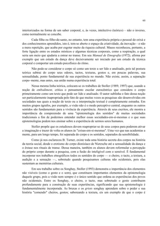 60
interiorizados na forma de um saber corporal, e, às vezes, intelectivo (teórico) – não o inverso,
como normalmente se concebe.
Cada filha ou filho-de-santo, no entanto, tem uma experiência própria e pessoal do orixá e
dos conhecimentos aprendidos, isto é, tem-se aberto o espaço da criatividade, da inovação – e não
a mera repetição, que acaba por esgotar muito da riqueza cultural. Mauss reconheceu, portanto, a
forte ligação entre os estados místicos e algumas técnicas corporais, como a respiração, a qual
seria um meio que ajudaria a entrar no transe. Em seu Manual de Etnografia (1972), afirma por
exemplo que um estudo da dança deve decisivamente ser iniciado por um estudo da técnica
corporal e comportar um estudo psicofísico do ritmo.
Não pode-se considerar o corpo só como um texto a ser lido e analisado, pois tal postura
teórica subtrai do corpo seus odores, tactos, texturas, gostos e, em poucas palavras, sua
sensualidade, ponto fundamental de sua experiência no mundo. Não existe, assim, a separação
corpo–mente, mas antes, sua união numa experiência total.
Nessa mesma linha teórica, colocam-se os trabalhos de Stoller (1989; 1997) que, usando a
noção de embodiment, critica o pensamento escolar eurocêntrico que considera o corpo
primeiramente como um texto que pode ser lido e analisado. O autor sublinha o fato dessa noção
ser particularmente inapropriada pelo fato de que muitas vezes as pesquisas são desenvolvidas em
sociedades nas quais a noção de texto ou a interpretação textual é completamente estranha. Em
muitos grupos ágrafos, por exemplo, a visão não é o modo perceptivo central, enquanto os outros
sentidos são fundamentais para a vivência da experiência. Através de seus escritos, ele mostra a
importância da compreensão de uma "epistemologia dos sentidos" de muitas sociedades
tradicionais a fim de podermos entender melhor essas sociedades-em-si-mesmas e o que suas
epistemologias podem nos ensinar sobre a experiência de sermos seres humanos.
Stoller propõe que os estudiosos devem reapropriar-se de seus corpos para poderem ativar
a imaginação e trazer de volta os alunos às "coisas-em-si-mesmas". Uma vez que nas academias a
mente, para um longo tempo, foi separada do corpo e os sentidos, separados da sensibilidade.
Como já nos esclareceu B. Turner, existe toda uma história secreta dos corpos na história
da teoria social, desde o erotismo do corpo dionisíaco de Nietzsche até a sensualidade da dança e
o êxtase nos rituais de transe. Dessa maneira, também os alunos devem reformular a percepção
do próprio corpo durante a pesquisa, com a fusão do inteligível com o sensível. É fundamental
incorporar nos trabalhos etnográficos todos os sentidos do corpo — o cheiro, o tacto, a textura, a
audição e a sensação —, sobretudo quando pesquisamos culturas não ocidentais, pois elas
sustentam as memórias culturais.
Em seu trabalho sobre os Songhay, Stoller (1993) demonstra a importância dos elementos
não visíveis (como o gosto e o som), que constituem importantes elementos da epistemologia
daquele grupo, pois a visão nem sempre é o único sentido que ordena as experiências dos povos
não ocidentais. Entre os Songhay, o cheiro, o tacto, mas sobretudo o gosto contribuem
profundamente para a construção de suas experiências, significando que sua epistemologia é
fundamentalmente incorporada. As bruxas e os griots songhay aprendem sobre o poder e sua
história "comendo" cheiros, gostos; saboreando a textura, eis um exemplo de que o corpo é
 