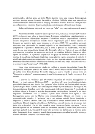 61
experienciado e não lido como um texto. Mostra também como uma pesquisa desincorporada
apresenta somente alguns elementos das práticas religiosas. Sublinha, ainda, que apreendeu o
conhecimento sobre a bruxaria entre os Songhay não através a leitura de textos, e sim por meio
do conhecimento e o domínio do corpo, através das vicissitudes do sofrimento e da doença.
Stoller sublinha que o corpo é um corpo que "sabe", pois a aprendizagem se dá através
dele.
Retomemos também o conceito de incorporação e de práticas de inscrição de Connerton
(1993). A incorporação refere-se à memorização de posturas culturalmente específicas (como as
posturas referente-se à hierarquia e ao poder). É através da natureza corporizada da existência
social e das práticas incorporadas baseadas nessas corporizações que os termos opostos nos
fornecem as metáforas pelas quais pensamos e vivemos (1993: 90). As práticas corporais
envolvem uma combinação de memória cognitiva e de memória-hábito, mas é necessário
compreender a "qualidade" desse hábito, isto é, como as práticas são incorporadas, pois ele é
mais do que uma competência técnica, são disposições afetivas. Trata-se de uma atividade
continuamente praticada e nos sugere um sentido de operatividade. O habito, finalmente, não é
apenas um símbolo. A experiência corporizada não pode ser entendida somente por meio da
mente e do modelo de significação lingüística, o que reduziria o corpo ao estatuto de símbolo. O
significado não é somente um símbolo que existe a um nível separado, exterior às ações do corpo.
O hábito é um conhecimento e uma memória existente nas mãos e no corpo, e ao cultivarmo-lo, é
o nosso corpo que "compreende". (1993: 114)
Nesse ponto encontramos os estudos do etnólogo e histórico das religiões Ernesto De
Margino que, na segunda parte do seu famoso texto O mundo mágico (1973), analisa aquilo que
ele define como drama histórico do mundo mágico, no qual a religião se coloca como um
"dispositivo terapêutico", uma estrutura que fornece limites ao perigo de "perder a presença" de si
mesmo.
O conceito de "presença" para De Martino origina-se do conceito heideggeriano de
Dasein — o corpo presença (Heidegger, 1997) —, que desenvolve uma cumplicidade ontológica
preestabelecida entre o ser e mundo. Essa "presença" não é definida, não é dada a priori, mas para
a pessoa mágica de De Martino, ela é uma conquista sempre exposta ao risco da dissolução e, por
isso, estreitamente defendida como valor supremo, pois pode sumir de repente. A construção da
realidade mágica se desenvolve ao redor do processo de constituição da "presença" e por isso é
importante entendermos todo o contexto. Apesar desse conceito estar ligado à idéia
heideggeriana, possui em De Martino uma contextualização diferente em relação a sua
contextualização histórica. A "presença" não é um simples material ôntico inautêntico e
impessoal. (Cherchi e Cherchi, 1987: 59). O conceito de Dasein expressa mais um nível de
significação diferente daquele entendido por De Martino, como ele mesmo vai precisando mais
tarde, com referencia à crise do luto, quando a morte coloca em cheque a presença: " ser na
história significa dar um horizonte formal ao sofrimento, objetivá-lo numa forma particular de
coerência cultural, (...)., transcendê-lo num valor especial: isto define junto a presença como
ethos fundamental do ser humano e a perda da presença como risco radical ao qual o homem, e
somente o homem, é exposto". (de Martino 1958: 15)
 