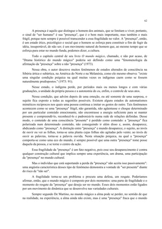 62
A presença é aquilo que distingue o homem dos animais, que se limitam a viver; portanto,
o sinal de "ser humano" é sua "presença", que é o bem mais importante, mas também o mais
frágil, porque nem sempre é possível transcender a essa fragilidade no valor. A "presença", então,
é um estado ético, psicológico e social que o homem se esforça para constituir a fim de fugir da
idéia, insuportável, de não ser; é um movimento natural do homem que, ao mesmo tempo que se
esforça para estar no mundo funda, podemos dizer, a cultura.
Todo o capítulo central de seu livro O mundo mágico, chamado, e não por acaso, de
"Drama histórico do mundo mágico" poderia ser definido como uma "fenomenologia da
afirmação da "presença" sobre a não "presença" (1973).
Nessa obra, o autor descreve muitos fenômenos de estados alterados de consciência na
Sibéria ártica e subártica, na América do Norte e na Melanésia, como ele mesmo observa: "existe
uma singular condição psíquica na qual muitas vezes os indígenas caem como se fossem
naturalmente predispostos." (1973: 91).
Nesse estado, o indígena perde, por períodos mais ou menos longos e com várias
graduações, a unidade da própria pessoa e a autonomia do eu, enfim, o controle de seus atos.
Nessa condição, que advém depois de uma emoção, ou até somente de uma surpresa, o
sujeito fica exposto a todas as sugestões possíveis. Existem alguns estados de automatismos
miméticos recíprocos nos quais uma pessoa continua a imitar os gestos do outro. Tais fenômenos
acontecem como se uma "presença" frágil, não garantida, não agüentasse o choque determinado
por um particular conteúdo emocionante, não encontrasse a energia suficiente para se manter
presente e compreendê-lo, reconhecê-lo e padronizá-lo numa rede de relações definidas. Desse
modo, o conteúdo de uma consciência "presente" é perdido como conteúdo: a "presença" fica
polarizada num determinado conteúdo, não conseguindo ir além disso e, assim, desaparece,
abdicando como "presença". A distinção entre "presença" e mundo desaparece, o sujeito, ao invés
de ouvir ou ver as folhas, torna-se uma planta cujas folhas são agitadas pelo vento; ao invés de
ouvir as palavras, torna-se a palavra ouvida. Nesta situação psíquica, na qual a "presença"
comporta-se como uma eco do mundo, é sempre possível que uma outra "presença" tome posse
daquela da pessoa, e se torne o centro da ação.
Essa fragilidade da "presença" é um fato negativo, pois esse seu desaparecimento é contra
qualquer construção cultural que implica sempre uma experiência, um drama, uma participação
da "presença" no mundo cultural.
Mas o indivíduo que está suportando a perda da "presença" não aceita isso passivamente":
uma angústia característica desses tipo de fenômeno demonstra a vontade de "ser presente" diante
do risco de "não ser".
A fragilidade torna-se um problema e procura uma defesa, um resgate. Poderíamos
afirmar, então, que o mundo mágico é composto por dois momentos: uma parte de fragilidade e o
momento do resgate da "presença" que deseja ser no mundo. Esses dois momentos estão ligados
por um movimento de dinâmica que se desenvolve nas variedades culturais.
Sempre segundo De Martino, no mundo mágico a alma pode se perder, no sentido de que
na realidade, na experiência, a alma ainda não existe, mas é uma "presença" fraca que o mundo
 