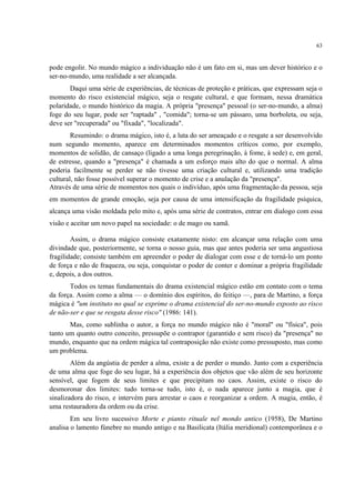 63
pode engolir. No mundo mágico a individuação não é um fato em si, mas um dever histórico e o
ser-no-mundo, uma realidade a ser alcançada.
Daqui uma série de experiências, de técnicas de proteção e práticas, que expressam seja o
momento do risco existencial mágico, seja o resgate cultural, e que formam, nessa dramática
polaridade, o mundo histórico da magia. A própria "presença" pessoal (o ser-no-mundo, a alma)
foge do seu lugar, pode ser "raptada" , "comida"; torna-se um pássaro, uma borboleta, ou seja,
deve ser "recuperada" ou "fixada", "localizada".
Resumindo: o drama mágico, isto é, a luta do ser ameaçado e o resgate a ser desenvolvido
num segundo momento, aparece em determinados momentos críticos como, por exemplo,
momentos de solidão, de cansaço (ligado a uma longa peregrinação, à fome, à sede) e, em geral,
de estresse, quando a "presença" é chamada a um esforço mais alto do que o normal. A alma
poderia facilmente se perder se não tivesse uma criação cultural e, utilizando uma tradição
cultural, não fosse possível superar o momento de crise e a anulação da "presença".
Através de uma série de momentos nos quais o indivíduo, após uma fragmentação da pessoa, seja
em momentos de grande emoção, seja por causa de uma intensificação da fragilidade psíquica,
alcança uma visão moldada pelo mito e, após uma série de contratos, entrar em dialogo com essa
visão e aceitar um novo papel na sociedade: o de mago ou xamã.
Assim, o drama mágico consiste exatamente nisto: em alcançar uma relação com uma
divindade que, posteriormente, se torna o nosso guia, mas que antes poderia ser uma angustiosa
fragilidade; consiste também em apreender o poder de dialogar com esse e de torná-lo um ponto
de força e não de fraqueza, ou seja, conquistar o poder de conter e dominar a própria fragilidade
e, depois, a dos outros.
Todos os temas fundamentais do drama existencial mágico estão em contato com o tema
da força. Assim como a alma — o domínio dos espíritos, do feitiço —, para de Martino, a força
mágica é "um instituto no qual se exprime o drama existencial do ser-no-mundo exposto ao risco
de não-ser e que se resgata desse risco" (1986: 141).
Mas, como sublinha o autor, a força no mundo mágico não é "moral" ou "física", pois
tanto um quanto outro conceito, pressupõe o contrapor (garantido e sem risco) da "presença" no
mundo, enquanto que na ordem mágica tal contraposição não existe como pressuposto, mas como
um problema.
Além da angústia de perder a alma, existe a de perder o mundo. Junto com a experiência
de uma alma que foge do seu lugar, há a experiência dos objetos que vão além de seu horizonte
sensível, que fogem de seus limites e que precipitam no caos. Assim, existe o risco do
desmoronar dos limites: tudo torna-se tudo, isto é, o nada aparece junto a magia, que é
sinalizadora do risco, e intervém para arrestar o caos e reorganizar a ordem. A magia, então, é
uma restauradora da ordem ou da crise.
Em seu livro sucessivo Morte e pianto rituale nel mondo antico (1958), De Martino
analisa o lamento fúnebre no mundo antigo e na Basilicata (Itália meridional) contemporânea e o
 
