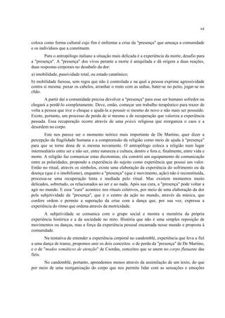 64
coloca como forma cultural cujo fim é enfrentar a crise da "presença" que ameaça a comunidade
e os indivíduos que a constituem.
Para o antropólogo italiano a situação mais delicada é a experiência da morte, desafio para
a "presença". A "presença" dos vivos perante a morte é aniquilada e dá origem a duas reações,
duas respostas corporais no desabafo da dor:
a) imobilidade, passividade total, ou estado catatônico;
b) mobilidade furiosa, sem regra que não é controlada e na qual a pessoa exprime agressividade
contra si mesma: puxar os cabelos, arranhar o rosto com as unhas, bater-se no peito, jogar-se no
chão.
A partir daí a comunidade precisa devolver a "presença" para esse ser humano sofredor ou
chegará a perdê-lo completamente. Deve, então, começar um trabalho terapêutico para trazer de
volta a pessoa que tive o choque e ajudá-la a possuir si mesmo de novo e não mais ser possuído.
Existe, portanto, um processo de perda de si mesmo e de recuperação que valoriza a experiência
passada. Essa recuperação ocorre através de uma práxis religiosa que reorganiza o caos e a
desordem no corpo.
Este nos parece ser o momento teórico mais importante de De Martino, quer dizer a
percepção da fragilidade humana e a compreensão da religião como meio de ajuda à "presença"
para que se torne dona de si mesma novamente. O antropólogo coloca a religião num lugar
intermediário entre ser e não ser, entre natureza e cultura, dentro e fora e, finalmente, entre vida e
morte. A religião faz comunicar estas dicotomias; ela constrói um equipamento de comunicação
entre as polaridades, propondo a experiência do sujeito como experiência que possui um valor.
Então no ritual, através os símbolos, existe uma elaboração da experiência do sofrimento ou da
doença (que é o imobilismo), enquanto a "presença" (que é movimento, ação) não é reconstituída,
processa-se uma recuperação lenta e mediada pelo ritual. Mas existem momentos muito
delicados, sobretudo, os relacionados ao ser e ao nada. Após sua cura, a "presença" pode voltar a
agir no mundo. E essa "cura" acontece nos rituais coletivos, por meio de uma elaboração da dor
pela subjetividade da "presença", que é o centro da ação no mundo, através da música, que
confere ordem e permite a superação da crise com a dança que, por sua vez, expressa a
experiência do ritmo que ordena através da motricidade.
A subjetividade se comunica com o grupo social e mostra a memória da própria
experiência histórica e a da sociedade no mito. História que não é uma simples reposição de
movimentos ou danças, mas a força da experiência pessoal encarnada nesse mundo e proposta à
comunidade.
Na tentativa de entender a experiência corporal no candomblé, experiência que leva a fiel
a uma dança de transe, propomos unir os dois conceitos: o de perda da "presença" de De Martino,
e o de "modos somáticos de atenção" de Csordas, conceitos que se unem no corpo flutuante das
fiéis.
No candomblé, portanto, aprendemos menos através da assimilação de um texto, do que
por meio de uma reorganização do corpo que nos permite lidar com as sensações e emoções
 