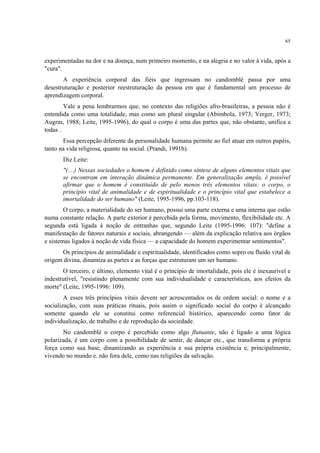 65
experimentadas na dor e na doença, num primeiro momento, e na alegria e no valor à vida, após a
"cura".
A experiência corporal das fiéis que ingressam no candomblé passa por uma
desestruturação e posterior reestruturação da pessoa em que é fundamental um processo de
aprendizagem corporal.
Vale a pena lembrarmos que, no contexto das religiões afro-brasileiras, a pessoa não é
entendida como uma totalidade, mas como um plural singular (Abimbola, 1973; Verger, 1973;
Augras, 1988; Leite, 1995-1996), do qual o corpo é uma das partes que, não obstante, unifica a
todas .
Essa percepção diferente da personalidade humana permite ao fiel atuar em outros papéis,
tanto na vida religiosa, quanto na social. (Prandi, 1991b).
Diz Leite:
"(....) Nessas sociedades o homem é definido como síntese de alguns elementos vitais que
se encontram em interação dinâmica permanente. Em generalização ampla, é possível
afirmar que o homem é constituído de pelo menos três elementos vitais: o corpo, o
princípio vital de animalidade e de espiritualidade e o princípio vital que estabelece a
imortalidade do ser humano" (Leite, 1995-1996, pp.103-118).
O corpo, a materialidade do ser humano, possui uma parte externa e uma interna que estão
numa constante relação. A parte exterior é percebida pela forma, movimento, flexibilidade etc. A
segunda está ligada à noção de entranhas que, segundo Leite (1995-1996: 107): "define a
manifestação de fatores naturais e sociais, abrangendo — além da explicação relativa aos órgãos
e sistemas ligados à noção de vida física — a capacidade do homem experimentar sentimentos".
Os princípios de animalidade e espiritualidade, identificados como sopro ou fluido vital de
origem divina, dinamiza as partes e as forças que estruturam um ser humano.
O terceiro, e último, elemento vital é o princípio de imortalidade, pois ele é inexaurível e
indestrutível, "resistindo plenamente com sua individualidade e características, aos efeitos da
morte" (Leite, 1995-1996: 109).
A esses três princípios vitais devem ser acrescentados os de ordem social: o nome e a
socialização, com suas práticas rituais, pois assim o significado social do corpo é alcançado
somente quando ele se constitui como referencial histórico, aparecendo como fator de
individualização, de trabalho e de reprodução da sociedade.
No candomblé o corpo é percebido como algo flutuante, não é ligado a uma lógica
polarizada, é um corpo com a possibilidade de sentir, de dançar etc., que transforma a própria
força como sua base, dinamizando as experiência e sua própria existência e, principalmente,
vivendo no mundo e. não fora dele, como nas religiões da salvação.
 