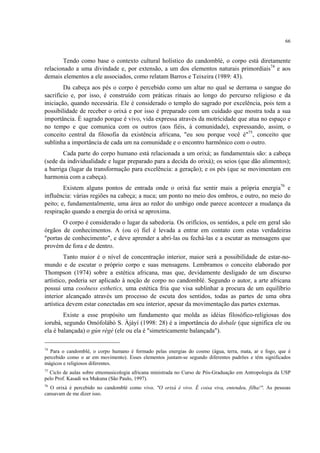 66
Tendo como base o contexto cultural holístico do candomblé, o corpo está diretamente
relacionado a uma divindade e, por extensão, a um dos elementos naturais primordiais74
e aos
demais elementos a ele associados, como relatam Barros e Teixeira (1989: 43).
Da cabeça aos pés o corpo é percebido como um altar no qual se derrama o sangue do
sacrifício e, por isso, é construído com práticas rituais ao longo do percurso religioso e da
iniciação, quando necessária. Ele é considerado o templo do sagrado por excelência, pois tem a
possibilidade de receber o orixá e por isso é preparado com um cuidado que mostra toda a sua
importância. É sagrado porque é vivo, vida expressa através da motricidade que atua no espaço e
no tempo e que comunica com os outros (aos fiéis, à comunidade), expressando, assim, o
conceito central da filosofia da existência africana, "eu sou porque você é"75
, conceito que
sublinha a importância de cada um na comunidade e o encontro harmônico com o outro.
Cada parte do corpo humano está relacionada a um orixá; as fundamentais são: a cabeça
(sede da individualidade e lugar preparado para a decida do orixá); os seios (que dão alimentos);
a barriga (lugar da transformação para excelência: a geração); e os pés (que se movimentam em
harmonia com a cabeça).
Existem alguns pontos de entrada onde o orixá faz sentir mais a própria energia76
e
influência: várias regiões na cabeça; a nuca; um ponto no meio dos ombros, e outro, no meio do
peito; e, fundamentalmente, uma área ao redor do umbigo onde parece acontecer a mudança da
respiração quando a energia do orixá se aproxima.
O corpo é considerado o lugar da sabedoria. Os orifícios, os sentidos, a pele em geral são
órgãos de conhecimentos. A (ou o) fiel é levada a entrar em contato com estas verdadeiras
"portas de conhecimento", e deve aprender a abri-las ou fechá-las e a escutar as mensagens que
provém de fora e de dentro.
Tanto maior é o nível de concentração interior, maior será a possibilidade de estar-no-
mundo e de escutar o próprio corpo e suas mensagens. Lembramos o conceito elaborado por
Thompson (1974) sobre a estética africana, mas que, devidamente desligado de um discurso
artístico, poderia ser aplicado à noção de corpo no candomblé. Segundo o autor, a arte africana
possui uma coolness esthetics, uma estética fria que visa sublinhar a procura de um equilíbrio
interior alcançado através um processo de escuta dos sentidos, todas as partes de uma obra
artística devem estar conectadas em seu interior, apesar da movimentação das partes externas.
Existe a esse propósito um fundamento que molda as idéias filosófico-religiosas dos
iorubá, segundo Omófolábò S. Àjàyí (1998: 28) é a importância do dobale (que significa ele ou
ela é balançada) o gún régé (ele ou ela é "simetricamente balançada").
74
Para o candomblé, o corpo humano é formado pelas energias do cosmo (água, terra, mata, ar e fogo, que é
percebido como o ar em movimento). Esses elementos juntam-se segundo diferentes padrões e têm significados
mágicos e religiosos diferentes.
75
Ciclo de aulas sobre etnomusicologia africana ministrada no Curso de Pós-Graduação em Antropologia da USP
pelo Prof. Kasadi wa Mukuna (São Paulo, 1997).
76
O orixá é percebido no candomblé como vivo. "O orixá é vivo. É coisa viva, entendeu, filha!". As pessoas
cansavam de me dizer isso.
 