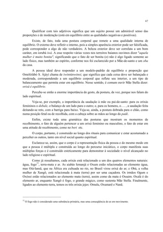 67
Qualificar com tais adjetivos significa que um sujeito possui um admirável senso das
proporções e de moderação (está em equilíbrio entre as qualidades negativas e positivas).
Existe, de fato, toda uma postura corporal que remete a uma qualidade interna de
equilíbrio. O externo deve refletir o interno, pois a simples aparência exterior pode ser falsificada,
pode corresponder a algo de não verdadeiro. A beleza exterior deve ser correlata a um bom
caráter, em iorubá iwà. A esse respeito várias vezes nos terreiros baianos ouvimos dizer "aquela
mulher é muito bonita", significando que o fato de ser bonita (o) não é algo ligado somente ao
lado físico, mas também ao espírito, conforme nos foi esclarecido por a Mãe-de-santo e um oba
da casa.
A pessoa ideal deve responder a um modelo-padrão de equilíbrio e proporção que
Omófolábò S. Àjàyí chama de ìwòntúnwònsi, que significa que cada coisa deve ser balançada e
moderada, correspondendo a um equilíbrio corporal que reflete seu interior, a um tipo de
balanceamento que permita estar em equilíbrio. Nesse sentido, é comum ouvir Mãe Stella dizer:
orixá é equilíbrio.
Percebe-se então a enorme importância do gesto, da postura, da voz, porque nos falam do
lado espiritual.
Veja-se, por exemplo, a importância da saudação à mãe ou pai-de-santo: para os orixás
femininos o dobale, o balanço de um lado para o outro; e, para os homens, o…. , a saudação feita
deitando-se reto, com a barriga para baixo. Veja-se, ainda, a postura dobrada para o chão, como
numa posição fetal ou de recolhida, com a cabeça sobre as mãos ao longo do padê.
Enfim, existe toda uma gramática das posturas que mostram os momentos de
recolhimento, o fato de alguém pertencer a um orixá feminino ou masculino, o fato de estar em
uma atitude de recebimento, como no bori etc.
O corpo, portanto, é construído ao longo dos rituais para comunicar e estar acostumado a
perceber os outros, tanto em nível social quanto espiritual.
Esclarece-se, assim, que o corpo é a representação física da pessoa e do mesmo modo em
que a pessoa é múltipla e construída ao longo do percurso iniciático, o corpo manifesta suas
múltiplas forças e é construído esteticamente para demonstrar à sociedade o nível alcançado no
lado religioso e espiritual.
Como já ressaltamos, cada orixás está relacionado a um dos quatros elementos naturais:
água, fogo77
, terra-mata e ar. As aiabás Iemanjá e Oxum estão relacionadas ao elemento água,
mas Oiá-Iansã, que na África era cultuada no rio, no Brasil virou orixá do ar; e Obá, a velha
mulher de Xangô, está relacionada à mata (terra) por ser uma caçadora. Os irmãos Ogum e
Oxóssi estão relacionados ao elemento mata (terra), assim como da mata é Ossaim. Oxalá é do
elemento ar, enquanto Xangô é fogo, o grande mágico, como sustenta Mãe Stella. Finalmente,
ligados ao elemento terra, temos os três orixás jejes: Omulu, Oxumarê e Nanã.
77
O fogo não é considerado uma substância primária, mas uma conseqüência do ar em movimento.
 