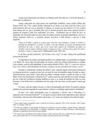 68
A pele está relacionada com Omulu ou Obaluaê pelo fato dele ser o orixá das doenças e,
sobretudo, as endêmicas.
Assim, cada parte do corpo possui um significado simbólico, como explica Elbein dos
Santos (1976: fig. 7-8): a parte frontal, relaciona-se ao futuro e ao orixá dono-da-cabeça; já a
parte posterior, por sua vez, ao passado. A cabeça, ori, possui em seu interior o ori inu, a parte
mais interna do ori, que é formado pelo odu (o destino pessoal); pelo orixá (genitor divino e
matéria de origem) e pelo Exu individual, Exu Bara . Lembramos que no ritual do bori, as
oferendas são colocadas junto aos dois lados da cabeça, pontos de grande importância: ojú-ori, a
fronte, nascente; ikoko-ori, o occipital, poente; apá-òtun: o lado direito; e apá-òsì, o lado
esquerdo.
"Para os iorubá a cabeça é a parte mais vital do corpo humano: contém o cérebro, a
morada da sabedoria e a razão; os olhos, a luz que ilumina os passos do homem pelos
labirintos da vida; o nariz, que serve como uma espécie de ventilação da alma; os
ouvidos, com os quais o homem escuta e reage aos sons; e a boca com a qual ele come e
mantém o corpo e a alma juntos" (Babatunde Lawal, 1983: 46).
E, de fato, um dito iorubá diz: "Ori buruku, kossi orixá", ou seja, "cabeça não equilibrada
(ruim) não dá orixá".
A importância da cabeça está ligada também aos cuidados dados aos penteados na Nigéria
e na Bahia. Os vários tipos de penteando, de trancas, enfim, de enfeites demonstram o cuidado
com a cabeça, sede da individualidade. Como explica Prandi (1991a: 124), "(...) antes do culto ao
deus vem o culto à individualidade do homem, à cabeça, ao que está dentro da cabeça, ao ori."
Iemanjá é considerada "senhora da cabeça", pois, segundo alguns informantes harmoniza
as energias positivas e negativas; por isso, em uma de suas coreografias dança levando as mãos,
alternativamente, para frente e para atrás da cabeça. Iemanjá orienta a mente de todos os seus
filhos. É por isso que durante o ritual do bori78
canta-se para ela, pois preside esse ritual. Iemanjá,
por ser a mãe por excelência, protege também os seios, e se ocupa da nutrição de todos os seres
humanos. Uma lenda narra a exuberância de seu corpo e de seus seios, um dos quais é maior que
o outro.
O ventre, sede dos órgãos sexuais, e o útero são protegidos por Oxum. Os quadris cadeiras
também são uma área sagrada do corpo humano: a bacia e as nádegas representam a fertilidade79
.
Os pés, essé, estão relacionados com os ancestrais; o direito com o masculino e o
esquerdo com o ancestral feminino80
. E, em geral, aos pés é dada muita importância, pois indicam
movimento e devem estar relacionados com a testa, o ori, como me explicou uma mãe-de-santo:
78
Existe amplo registro etnográfico sobre o ritual do bori (Veja-se Querino, 1938: 63-66; Carvalho, 1984; Verger,
1981: 33; Vallado, 1999: 54).
79
O corpo das mulheres é representado na Nigéria por estatuetas com seios grandes e grande barriga, enfatizando
assim as características da maternidade. As nádegas, amplamente usadas nas danças africanas e afro-brasileiras,
sublinham a importância dessa área de forma redonda.
80
No ritual do bori, literalmente dar comida à cabeça, a mãe ou pãe-de-santo toca os dedos dos pés e pergunta se a
mãe e o pai ainda estão vivo. Se um dos dois já morreu, ela bota um pouco de obi no dedão.
 