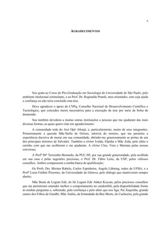 6
AGRADECIMENTOS
Sou grata ao Curso de Pós-Graduação em Sociologia da Universidade de São Paulo, pelo
ambiente intelectual estimulante, e ao Prof. Dr. Reginaldo Prandi, meu orientador, sem cuja ajuda
e confiança eu não teria concluído esta tese.
Devo agradecer o apoio do CNPq, Conselho Nacional de Desenvolvimento Científico e
Tecnológico, que concedeu meios necessários para a execução da tese por meio de bolsa de
doutorado.
Sou também devedora a muitas outras instituições e pessoas que me ajudaram das mais
diversas formas, as quais quero citar em agradecimento:
A comunidade toda do Axé Opô Afonjá, e, particularmente, muito de seus integrantes.
Primeiramente a querida Mãe Stella de Oxóssi, ialorixá do terreiro, que me permitiu a
experiência decisiva de morar em sua comunidade, abrindo-me generosamente as portas de um
dos principais terreiros de Salvador. Também a ebômi Ivalda, Elpidia e Mãe Aida, pelo afeto e
carinho com que me acolheram e me ajudaram. A ebômi Cleo, Vera e Mariana pelas nossas
conversas;
A Profª Drª Teresinha Bernardo, da PUC-SP, por sua grande generosidade, pela acolhida
em sua casa e pelas sugestões preciosas; o Prof. Dr. Fábio Leite, da USP, pelos valiosos
conselhos. Ambos compuseram a minha banca de qualificação;
Os Profs. Drs. Miriam Rabelo, Carlos Espinheira, Angela Lühning, todos da UFBA, e a
Profª Luisa Faldini Pizzorno, da Universidade de Gênova, pelo diálogo que mantiveram sempre
aberto;
Mãe Beata de Logum Edé, do Ilé Logum Edé Alakei Koysan, pelos preciosos conselhos
que me permitiram entender melhor o comportamento no candomblé, pela disponibilidade frente
às minhas perguntas e, sobretudo, pela confiança e pelo afeto que nos liga; Pai Zequinha, grande
cantor dos Filhos de Gandhi; Mãe Anália, da Irmandade da Boa Morte, de Cachoeira, pela grande
 