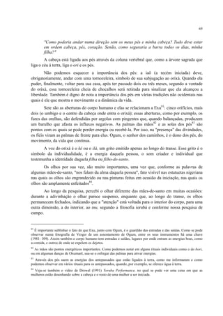 69
"Como poderia andar numa direção sem os meus pés e minha cabeça? Tudo deve estar
em ordem cabeça, pés, coração. Senão, como seguraria a barra todos os dias, minha
filha?"
A cabeça está ligada aos pés através da coluna vertebral que, como a árvore sagrada que
liga o céu á terra, liga o ori e os pés.
Não podemos esquecer a importância dos pés: a iaô (a recém iniciada) deve,
obrigatoriamente, andar com uma tornozeleira, símbolo de sua subjugação ao orixá. Quando ela
puder, finalmente, voltar para sua casa, após ter passado dois ou três meses, segundo a vontade
do orixá, essa tornozeleira cheia de chocalhos será retirada para sinalizar que ela alcançou a
liberdade. Também é digno de nota a importância dos pés em várias tradições não ocidentais nas
quais é ele que mostra o movimento e a dinâmica da vida.
Sete são as aberturas do corpo humano e elas se relacionam a Exu81
: cinco orifícios, mais
dois (o umbigo e o centro da cabeça onde entra o orixá); essas aberturas, como por exemplo, os
furos das orelhas, são defendidas por argolas com pingentes que, quando balançadas, produzem
um barulho que afasta os influxos negativos. As palmas das mãos82
e as solas dos pés83
são
pontos com os quais se pode perder energia ou recebê-la. Por isso, na "presença" das divindades,
os fiéis viram as palmas de frente para elas. Ogum, o senhor dos caminhos, é o dono dos pés, do
movimento, da vida que continua.
A voz do orixá é o kê ou o ilá, um grito emitido apenas ao longo do transe. Esse grito é o
símbolo da individualidade, é a energia daquela pessoa, o som criador e individual que
testemunha a identidade daquela filha ou filho-de-santo.
Os olhos por sua vez, são muito importantes, uma vez que, conforme as palavras de
algumas mães-de-santo, "nos falam da alma daquela pessoa", fato visível nas estatuetas nigeriana
nas quais os olhos são engrandecido ou nas pinturas feitas em ocasião da iniciação, nas quais os
olhos são amplamente enfeitados84
.
Ao longo da pesquisa, percebi o olhar diferente das mães-de-santo em muitas ocasiões:
durante a adivinhação o olhar parece suspenso, enquanto que, ao longo do transe, os olhos
permanecem fechados, indicando que a "atenção" está voltada para o interior do corpo, para uma
outra dimensão, a do interior, ao inu, segundo a filosofia iorubá e conforme nossa pesquisa de
campo.
81
É importante sublinhar o fato de que Exu, junto com Ogum, é o guardião das entradas e das saídas. Como se pode
observar numa fotografia de Verger de um assentamento de Ogum, entre os seus instrumentos há uma chave
(1981: 109). Assim também o corpo humano tem entradas e saídas, lugares por onde entram as energias boas, como
a comida, e outros de onde se expelem os dejetos.
82
As mãos são pontos energéticos importantes. Como podemos notar em alguns rituais individuais como o do bori,
ou em algumas danças de Oxumarê, usa-se o esfregar das palmas para ativar energias.
83
Através dos pés saem as energias dos antepassados que estão ligados à terra, como me informaram e como
podemos observar em vários rituais para os antepassados, quando, por exemplo, se oferece água à terra.
84
Veja-se também o vídeo de Drewal (1991) Yoruba Performance, no qual se pode ver uma cena em que as
mulheres estão desenhando sobre a cabeça e o rosto de uma mulher a ser iniciada.
 