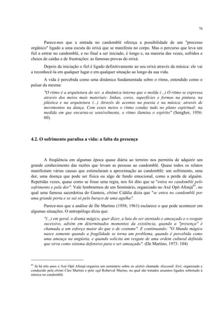 70
Parece-nos que a entrada no candomblé ofereça a possibilidade de um "processo
orgânico" ligado a uma escuta do orixá que se manifesta no corpo. Mas o percurso que leva um
fiel a entrar no candomblé, e no final a ser iniciado, é longo e, na maioria das vezes, sofridos e
cheios de caídas e de frustrações: as famosas provas do orixá.
Depois da iniciação o fiel é ligado definitivamente ao seu orixá através da música: ele vai
a reconhecê-la em qualquer lugar e em qualquer situação ao longo da sua vida.
A vida é percebida como uma dinâmica fundamentada sobre o ritmo, entendido como o
pulsar da mesma:
"O ritmo é a arquitetura do ser, a dinâmica interna que o molda (...) O ritmo se expressa
através dos meios mais materiais: linhas, cores, superfícies e formas na pintura, na
plástica e na arquitetura (...) Através de acentos na poesia e na música; através de
movimentos na dança. Com esses meios o ritmo conduz tudo no plano espiritual: na
medida em que encarna-se sensivelmente, o ritmo ilumina o espírito" (Senghor, 1956:
60).
4.2. O sofrimento paralisa a vida: a falta da presença
A freqüência em algumas época quase diária ao terreiro nos permitiu de adquirir um
grande conhecimento das razões que levam as pessoas ao candomblé. Quase todos os relatos
manifestam várias causas que estimularam a aproximação ao candomblé: um sofrimento, uma
dor, uma doença que pode ser física ou algo de fundo emocional, como a perda de alguém.
Repetidas vezes, quase como se fosse uma regra, nos foi dito que se "entra no candomblé pelo
sofrimento e pela dor". Vale lembrarmos de um Seminário, organizado no Axé Opô Afonjá85
, no
qual uma famosa sacerdotisa do Gantois, ebômi Cidália dizia que "se entra no candomblé por
uma grande porta e se sai só pelo buraco de uma agulha".
Parece-nos que a análise de De Martino (1958; 1961) esclarece o que pode acontecer em
algumas situações. O antropólogo dizia que:
"(...) em geral, o drama mágico, quer dizer, a luta do ser atentado e ameaçado e o resgate
sucessivo, advém em determinados momentos da existência, quando a "presença" é
chamada a um esforço maior do que o de costume". E continuando: "O Mundo mágico
nasce somente quando a fragilidade se torna um problema, quando é percebida como
uma ameaça na angústia, e quando solicita um resgate de uma ordem cultural definida
que sirva como sistema defensivo para o ser ameaçado". (De Martino, 1973: 104)
85
Já há três anos o Axé Opô Afonjá organiza um seminário sobre os alabês chamado Alayandê Xirê, organizado e
conduzido pela ebômi Cleo Martins e pelo ogã Roberval Marino, no qual são tratados assuntos ligados sobretudo à
música no candomblé.
 