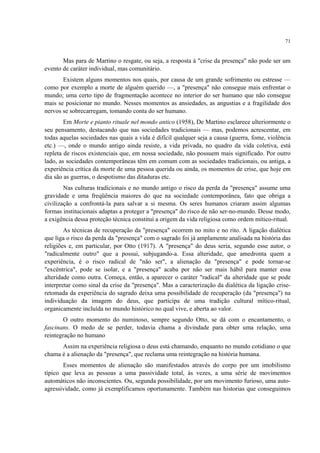 71
Mas para de Martino o resgate, ou seja, a resposta à "crise da presença" não pode ser um
evento de caráter individual, mas comunitário.
Existem alguns momentos nos quais, por causa de um grande sofrimento ou estresse —
como por exemplo a morte de alguém querido —, a "presença" não consegue mais enfrentar o
mundo; uma certo tipo de fragmentação acontece no interior do ser humano que não consegue
mais se posicionar no mundo. Nesses momentos as ansiedades, as angustias e a fragilidade dos
nervos se sobrecarregam, tomando conta do ser humano.
Em Morte e pianto rituale nel mondo antico (1958), De Martino esclarece ulteriormente o
seu pensamento, destacando que nas sociedades tradicionais — mas, podemos acrescentar, em
todas aquelas sociedades nas quais a vida é difícil qualquer seja a causa (guerra, fome, violência
etc.) —, onde o mundo antigo ainda resiste, a vida privada, no quadro da vida coletiva, está
repleta de riscos existenciais que, em nossa sociedade, não possuem mais significado. Por outro
lado, as sociedades contemporâneas têm em comum com as sociedades tradicionais, ou antiga, a
experiência crítica da morte de uma pessoa querida ou ainda, os momentos de crise, que hoje em
dia são as guerras, o despotismo das ditaduras etc.
Nas culturas tradicionais e no mundo antigo o risco da perda da "presença" assume uma
gravidade e uma freqüência maiores do que na sociedade contemporânea, fato que obriga a
civilização a confrontá-la para salvar a si mesma. Os seres humanos criaram assim algumas
formas institucionais adaptas a proteger a "presença" do risco de não ser-no-mundo. Desse modo,
a exigência dessa proteção técnica constituí a origem da vida religiosa como ordem mítico-ritual.
As técnicas de recuperação da "presença" ocorrem no mito e no rito. A ligação dialética
que liga o risco da perda da "presença" com o sagrado foi já amplamente analisada na história das
religiões e, em particular, por Otto (1917). A "presença" do deus seria, segundo esse autor, o
"radicalmente outro" que a possui, subjugando-a. Essa alteridade, que amedronta quem a
experiência, é o risco radical de "não ser", a alienação da "presença" e pode tornar-se
"excêntrica", pode se isolar, e a "presença" acaba por não ser mais hábil para manter essa
alteridade como outra. Começa, então, a aparecer o caráter "radical" da alteridade que se pode
interpretar como sinal da crise da "presença". Mas a caracterização da dialética da ligação crise-
retomada da experiência do sagrado deixa uma possibilidade de recuperação (da "presença") na
individuação da imagem do deus, que participa de uma tradição cultural mítico-ritual,
organicamente incluída no mundo histórico no qual vive, e aberta ao valor.
O outro momento do numinoso, sempre segundo Otto, se dá com o encantamento, o
fascinans. O medo de se perder, todavia chama a divindade para obter uma relação, uma
reintegração no humano
Assim na experiência religiosa o deus está chamando, enquanto no mundo cotidiano o que
chama é a alienação da "presença", que reclama uma reintegração na história humana.
Esses momentos de alienação são manifestados através do corpo por um imobilismo
típico que leva as pessoas a uma passividade total, às vezes, a uma série de movimentos
automáticos não inconscientes. Ou, segunda possibilidade, por um movimento furioso, uma auto-
agressividade, como já exemplificamos oportunamente. Também nas historias que conseguimos
 