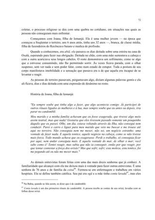 72
coletar, o processo religioso se deu com uma quebra no cotidiano, em situações nas quais as
pessoas não conseguiam mais enfrentar.
Começamos com Joana, filha de Iemanjá. Ela é uma mulher jovem — na época que
começou a freqüentar o terreiro, uns 6 anos atrás, tinha uns 32 anos —, branca, de classe média,
filha de fazendeiros do Recôncavo baiano e medica de profissão.
Quando a conhecemos, era abiã, ela passava os dias deitada sobre uma esteira na casa de
Oxalá, esperando para fazer sua obrigação. Deitada no chão, com uma mão sustentava a cabeça e
com a outra acariciava seus longos cabelos. O rosto demonstrava um sofrimento, como se algo
que a estivesse consumindo, não lhe permitindo sorrir. Às vezes ficava parada, com o olhar
suspenso, sem ver nada e sem poder falar, como num estado de estupor. Toda a postura de seu
corpo manifestava imobilidade e a sensação que passava era a de que aquela era incapaz de se
levantar e reagir.
As pessoas do terreiro passavam, perguntavam algo, diziam algumas palavras gentis e ela
ali ficava, dias e dias deitada com uma expressão de desânimo no rosto.
História de Joana, filha de Iemanjá:
"Eu sempre soube que tinha algo a fazer, que algo acontecia comigo. Já participei de
outros rituais ligados às mulheres e à lua, mas sempre soube que eu antes ou depois, iria
parar no candomblé.
Meu marido e a minha família achavam que eu fosse exagerada, que tivesse algo meio
assim teatral, mas que nada! Gostaria que eles tivessem passado somente um pouquinho
daquilo que eu passei. Olhe, um dia, estava voltando através da Ilha, não consegui nem
conduzir. Parei o carro e liguei para meu marido que veio me buscar e me trouxe até
aqui no terreiro. Não conseguia nem me mexer, não sei, um negócio estranho; uma
vontade de fazer nada. E aquela tontice, aquele negócio na cabeça, como se não tivesse
mais forca. Todo mundo achava que eu exagerasse. Perdi o trabalho, só conseguia ficar
por aqui; nem andar conseguia mais. E aquela vontade do mar, de olhar o mar; você
sabe como é! Tentei reagir, mas sabia que não ia conseguir, então por que reagir, por
que tentar contestar a força dos orixás? Mas que sofri, sofri; esta moleza, esta tontice, foi
me pegando até eu não me mexer mais."
As demais entrevistas foram feitas com uma das mais doces senhoras que já conheci. A
familiaridade que alcançei com ela me deixou mais à vontade para fazer outras entrevistas. É uma
senhora de 76 anos e de família da coisa86
. Formou-se em enfermagem e trabalhou em vários
hospitais. Ela se define também católica. Seu pai era ogã e a mãe tinha conta lavada87
, mas eles
86
Na Bahia, quando se fala assim, se dizer que é de candomblé.
87
Conta lavada é um dos primeiros rituais do candomblé. A pessoa recebe as contas de seu orixá, lavadas com as
folhas desse orixá.
 