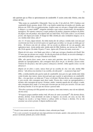 73
não queriam que as filias se aproximassem do candomblé. E assim conta mãe Almira, uma das
ebômis de Oiá :
"Meu nome no candomblé é Oiatomilá. Nasci no dia 13 de abril do 1925. Conheço este
candomblé desde menina, desde 1936, e me lembro ainda hoje de minha avô Aninha, que
faleceu em 1938. Ela era poderosíssima. Lembro uma vez em que o Xangô dela começou
a dançar e a comer orobô88
, ninguém entendia o que estava acontecendo, ela mastigava,
mastigava. De repente começou a cuspir pedaços de pedras, pequenos pedaços de pedra.
Eu fiquei com um pedaço, mas depois não sei onde botei, Você sabe como é, eu era muito
jovem, não ligava pra nada. O Xangô de Mãe Aninha fez uma verdadeira mágica; eu vi,
eu e minha irmã vimos, não é?
Aos 13, 14 anos, fiquei doente. Eu tinha muita dor de cabeça e minha mãe com meu pai
resolveram me levar no terreiro para ver aquilo que eu tinha e se viu que eu tinha que ser
feita... Só ficava com dor de cabeça. Até na escola eu faltava de vez em quando, não
agüentava mais. Assim minha mãe, minha mãe foi Mãe Senhora, me iniciou em 1941, no
dia 24 de agosto. Eu tinha 16 para 17 anos. Agora são 59 anos de santo, neste ano.
Depois de três anos, virei Iasiá, quer dizer, a 'mãe que carrega a bandeira de Oxalá' (faz
55 anos que me deram esse cargo). No dia da procissão de Oxalá, no terceiro domingo, e
com muita felicidade, carrego a bandeira de Oxalá.
Olhe, não queria fazer santo, nem os meus pais queriam, mas tive que fazer. Ficava
deitada na espreguiçadeira; não conseguia mais ficar em pé, só dormia e ficava tonta.
Tentava ler um pouco, mas daí a pouco começava a dormir, vinha aquela coisa e eu me
deixava ir.
Depois de ter feito o santo, nunca botei pé na cozinha do Axé, isto não, minha Mãe
falava: ' não deixa essa menina ir na cozinha, ela não pode' — eu passava logo mal."
Olhe, a minha família não queria nada de candomblé, meu pai era ogã, minha mãe tinha
conta lavada, mas nunca, nunca meu pai quis que a gente se aproximasse ao candomblé.
Mas….tive que fazer, eu tinha um 17 anos, só dormia. Dormia direto, não conseguia mais
ir pra escola, não conseguia mais fazer nada. Ficava dia e noite na espreguiçadeira e
dormia, não conseguia me mexer, levantar, andar; somente aquela dor de cabeça, e nada,
não conseguia fazer nada. E aí meu pais tiveram que me levar pro terreiro. Foi um caso
de doença mesmo. E aí tive que me iniciar e passou tudo.
"Percebo a presença de Oiá quando me arrepiou, sinto uma tontura, mas ela me defende,
ela me avisa.
"O negocio pegou também minha irmã, 60 anos de santo assentado89
. Ela dormia direto,
dormia, dormia. Caía dormindo em todos os lugares: na escola, em casa, na rua. Ela
chegava na escola e aí logo botava a cabeça sobre os braços e dormia. Foi só ela
assentar seu orixá e pronto. E depois melhorou tudo.
88
Orogbô é uma semente usada em várias oferendas e rituais, sobretudo para Xangô.
89
Ter o santo assentado é ter passado por uma etapa preliminar da iniciação, quando o altar particular do orixá da
pessoa é sacralizado, podendo, pois, receber oferenda.
 