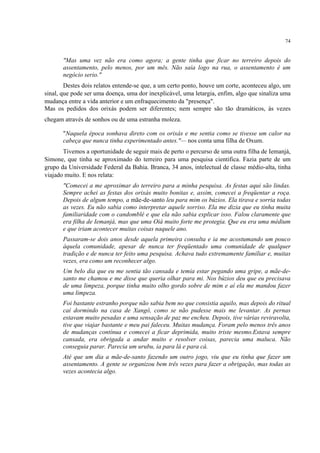 74
"Mas uma vez não era como agora; a gente tinha que ficar no terreiro depois do
assentamento, pelo menos, por um mês. Não saía logo na rua, o assentamento é um
negócio serio."
Destes dois relatos entende-se que, a um certo ponto, houve um corte, aconteceu algo, um
sinal, que pode ser uma doença, uma dor inexplicável, uma letargia, enfim, algo que sinaliza uma
mudança entre a vida anterior e um enfraquecimento da "presença".
Mas os pedidos dos orixás podem ser diferentes; nem sempre são tão dramáticos, às vezes
chegam através de sonhos ou de uma estranha moleza.
"Naquela época sonhava direto com os orixás e me sentia como se tivesse um calor na
cabeça que nunca tinha experimentado antes."— nos conta uma filha de Oxum.
Tivemos a oportunidade de seguir mais de perto o percurso de uma outra filha de Iemanjá,
Simone, que tinha se aproximado do terreiro para uma pesquisa cientifica. Fazia parte de um
grupo da Universidade Federal da Bahia. Branca, 34 anos, intelectual de classe médio-alta, tinha
viajado muito. E nos relata:
"Comecei a me aproximar do terreiro para a minha pesquisa. As festas aqui são lindas.
Sempre achei as festas dos orixás muito bonitas e, assim, comecei a freqüentar a roça.
Depois de algum tempo, a mãe-de-santo leu para mim os búzios. Ela tirava e sorria todas
as vezes. Eu não sabia como interpretar aquele sorriso. Ela me dizia que eu tinha muita
familiaridade com o candomblé e que ela não sabia explicar isso. Falou claramente que
era filha de Iemanjá, mas que uma Oiá muito forte me protegia. Que eu era uma médium
e que iriam acontecer muitas coisas naquele ano.
Passaram-se dois anos desde aquela primeira consulta e ia me acostumando um pouco
àquela comunidade, apesar de nunca ter freqüentado uma comunidade de qualquer
tradição e de nunca ter feito uma pesquisa. Achava tudo extremamente familiar e, muitas
vezes, era como um reconhecer algo.
Um belo dia que eu me sentia tão cansada e temia estar pegando uma gripe, a mãe-de-
santo me chamou e me disse que queria olhar para mi. Nos búzios deu que eu precisava
de uma limpeza, porque tinha muito olho gordo sobre de mim e aí ela me mandou fazer
uma limpeza.
Foi bastante estranho porque não sabia bem no que consistia aquilo, mas depois do ritual
caí dormindo na casa de Xangô, como se não pudesse mais me levantar. As pernas
estavam muito pesadas e uma sensação de paz me encheu. Depois, tive várias reviravolta,
tive que viajar bastante e meu pai faleceu. Muitas mudança. Foram pelo menos três anos
de mudanças contínua e comecei a ficar deprimida, muito triste mesmo.Estava sempre
cansada, era obrigada a andar muito e resolver coisas, parecia uma maluca. Não
conseguia parar. Parecia um urubu, ia para lá e para cá.
Até que um dia a mãe-de-santo fazendo um outro jogo, viu que eu tinha que fazer um
assentamento. A gente se organizou bem três vezes para fazer a obrigação, mas todas as
vezes acontecia algo.
 