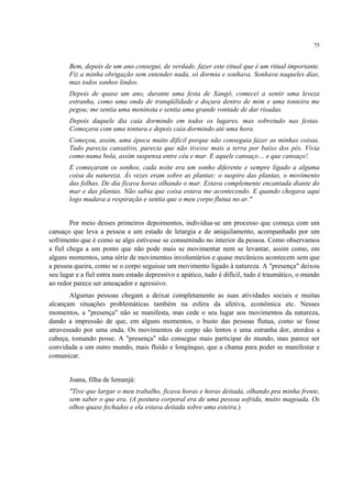 75
Bem, depois de um ano consegui, de verdade, fazer este ritual que é um ritual importante.
Fiz a minha obrigação sem entender nada, só dormia e sonhava. Sonhava naqueles dias,
mas todos sonhos lindos.
Depois de quase um ano, durante uma festa de Xangô, comecei a sentir uma leveza
estranha, como uma onda de tranqüilidade e doçura dentro de mim e uma tonteira me
pegou; me sentia uma meninota e sentia uma grande vontade de dar risadas.
Depois daquele dia caía dormindo em todos os lugares, mas sobretudo nas festas.
Começava com uma tontura e depois caía dormindo até uma hora.
Começou, assim, uma época muito difícil porque não conseguia fazer as minhas coisas.
Tudo parecia cansativo, parecia que não tivesse mais a terra por baixo dos pés. Vivia
como numa bola, assim suspensa entre céu e mar. E aquele cansaço… e que cansaço!.
E começaram os sonhos, cada noite era um sonho diferente e sempre ligado a alguma
coisa da natureza. Às vezes eram sobre as plantas: o suspiro das plantas, o movimento
das folhas. De dia ficava horas olhando o mar. Estava complemente encantada diante do
mar e das plantas. Não sabia que coisa estava me acontecendo. E quando chegava aqui
logo mudava a respiração e sentia que o meu corpo flutua no ar."
Por meio desses primeiros depoimentos, individua-se um processo que começa com um
cansaço que leva a pessoa a um estado de letargia e de aniquilamento, acompanhado por um
sofrimento que é como se algo estivesse se consumindo no interior da pessoa. Como observamos
a fiel chega a um ponto que não pode mais se movimentar nem se levantar, assim como, em
alguns momentos, uma série de movimentos involuntários e quase mecânicos acontecem sem que
a pessoa queira, como se o corpo seguisse um movimento ligado à natureza. A "presença" deixou
seu lugar e a fiel entra num estado depressivo e apático, tudo é difícil, tudo é traumático, o mundo
ao redor parece ser ameaçador e agressivo.
Algumas pessoas chegam a deixar completamente as suas atividades sociais e muitas
alcançam situações problemáticas também na esfera da afetiva, econômica etc. Nesses
momentos, a "presença" não se manifesta, mas cede o seu lugar aos movimentos da natureza,
dando a impressão de que, em alguns momentos, o busto das pessoas flutua, como se fosse
atravessado por uma onda. Os movimentos do corpo são lentos e uma estranha dor, atordoa a
cabeça, tomando posse. A "presença" não consegue mais participar do mundo, mas parece ser
convidada a um outro mundo, mais fluido e longínquo, que a chama para poder se manifestar e
comunicar.
Joana, filha de Iemanjá:
"Tive que largar o meu trabalho, ficava horas e horas deitada, olhando pra minha frente,
sem saber o que era. (A postura corporal era de uma pessoa sofrida, muito magoada. Os
olhos quase fechados e ela estava deitada sobre uma esteira.)
 