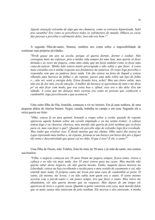 76
Aquela sensação estranha de algo que me chamava, como se estivesse hipnotizada. Sofri
pra caramba! Era como se percebesse todos os sofrimentos do mundo. Olhava as caras
das pessoas e percebia o sofrimento deles. Isso não era bom !"
A segunda filha-de-santo, Simone, também nos conta sobre a impossibilidade de
continuar suas próprias atividades.
"Perdi quase um ano na escola, porque só queria dormir, dormir e sonhar. Não
conseguia mais me esforçar, pois a minha vida sempre foi uma luta, mas queria só ficar
deitada e às vezes me pegava, como uma onda, que me fazia ondular como se fosse uma
cana-de-açúcar. Minha mãe estava muito preocupada e não sabia o que fazer. A coisa
mais estranha era a minha resposta aos fenômenos da natureza. O corpo logo percebia e
respondia sem que eu pudesse fazer nada. Um dia estava na feira de Itapuã e estava
olhando uma barraca de folhas e, de repente, passei uma mão sobre um tipo de folha
e….não sei, senti a energia dela. Estou ficando loca, achei! Mas um choro subiu; mas
não era de dor não, era de emoção. A mulher da barraca se aproximou de mim e me disse
pr' eu não ficar com medo, que era coisa boa e, afinal, esse era o dia dela. Era um
sábado. A coisa que me deixava mais curiosa era como as pessoas que conhecem o
candomblé, logo percebessem o que acontecia."
Uma outra filha de Oiá, Joanilda, começou a vir no terreiro. Era já uma senhora, de uma
pequena aldeia do interior baiano. Negra, casada, trabalha no campo e em casa. Segundo ela o
orixá queria ser feito:
"Olhe, estava lá no meu quintal, botando a roupa sobre a corda, quando de repente
apareceu aquele homem sobre um cavalo empinado e eu me sentia tremer. A cabeça
tomou fogo e eu chorava, chorava, meu marido não queria de jeito nenhum que eu fosse
para cá, mas vou fazer o quê?. Quando ele percebe algo de estranho logo fica revoltado.
Mas tenho que resolver isso. É desde menina que me chama. Olhe outro dia estava na
Lapa esperando meu ônibus e, de repente, formou-se um buraco em baixo dos pés e fiquei
tão tonta e descontrolada que quase caí no chão. O que é isso? É ele, o santo!"
Uma filha de Oxum, mãe Valdira, feita há mais de 50 anos e já mãe-de-santo, nos contou
sua história:
"Filha, o negocio começou aos 16 anos Oxum me pegava sempre, ficava tonta, virava a
cabeça e eu não via mais nada. Aos 18 anos estava para me casar. Meu marido não
queria saber desse negócio, ele não queria mesmo. Então, naquela época morava na
Liberdade, estava na loja escolhendo o tecido para o meu vestido de casamento e caí, não
entendi mais nada. O próprio santo me levou pra uma casa de candomblé aí perto. O
santo, ele mesmo, me levou; e eu não sabia nem quem era o santo. O santo mesmo
acertou com o pai-de-santo e, em pouco tempo, tive que fazer o santo. Meu noivo me
abandonou, ele não queria mesmo que eu raspasse. Mas depois de um tempo ele
apareceu de novo e a gente casou. Quando a gente construiu esta casa, meu marido falou
que os meus santos não entravam de jeito nenhum. Ele morreu e eles entraram. A minha
 