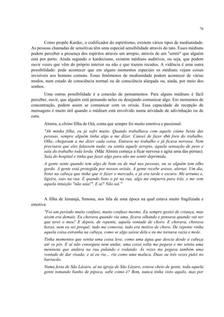 78
Como propõe Kardec, o codificador do espiritismo, existem vários tipos de mediunidade.
As pessoas chamadas de sensitivas têm uma especial sensibilidade através do tato. Esses médiuns
podem perceber a presença dos espíritos através um arrepio, através de um "sentir" que alguém
está por perto. Ainda segundo o kardecismo, existem médiuns auditivos, ou seja, que podem
ouvir vozes que vêm do próprio interior ou não e que trazem recados. A vidência é uma outra
possibilidade: pode acontecer que em alguns momentos especiais os médiuns vejam coisas
invisíveis aos homens comuns. Esses fenômenos de mediunidade podem acontecer de várias
modos, num estado de consciência normal ou de consciência alargada ou, ainda, por meio dos
sonhos.
Uma outras possibilidade é a conexão de pensamentos. Para alguns médiuns é fácil
perceber, ouvir, que alguém está pensando neles ou desejando comunicar algo. Em momentos de
concentração, podem assim se comunicar com os orixás. Essa capacidade de recepção de
mensagens é muito útil quando o médium está envolvido numa atividade de adivinhação ou de
cura.
Almira, a ebômi filha de Oiá, conta que sempre foi muito emotiva e passional:
"Ah minha filha, eu já sofri muito. Quando trabalhava com aquele ciúme besta das
pessoas, sempre alguém tinha algo a me dizer. Cansei de fazer ebó fora do trabalho.
Olhe, chegavam a me dizer cada coisa. Entrava no trabalho e já ficava nervosa. Nem
precisava que eles falassem nada; eu sentia aquele arrepio, aquela sensação de peso e
saía do trabalho toda lerda. (Mãe Almira começa a ficar nervosa e agita uma das pernas).
Saía do hospital e tinha que fazer algo para não me sentir deprimida.
A gente sente quando tem algo de bom ou de mal nas pessoas, ou se alguém tem olho
gordo. A gente está protegida por nossos orixás. A gente recebe avisos, alertas. Um dia,
botei na cabeça que tinha que ir fazer o mercado, e já era tarde e escuro. Me arrumo e,
ligeira, saio na rua. E quando boto o pé na rua, algo me empurra para trás, e me vem
aquela intuição "não saia!". E aí? Não saí."
A filha de Iemanjá, Simona, nos fala de uma época na qual estava muito fragilizada e
emotiva:
"Foi um período muito confuso, muito confuso mesmo. Eu sempre gostei de criança, mas
assim era demais. Eu chorava quando via uma, ficava olhando e pensava quando vai ser
que terei o meu? E depois, de repente, aquela vontade de choro. E chorava, chorava
horas, nem eu sei porquê; tudo me comovia, tudo era motivo de choro. De repente vinha
aquela coisa estranha na cabeça, como se algo saísse dela e eu me tornava vazia e mole.
Tinha momentos que sentia uma coisa leve, como uma água que descia desde a cabeça
até os pés. E aí não conseguia nem andar, uma coisa solta me pegava e me sentia uma
meninota que andava na rua pulando e rodando. Às vezes me pegava também uma
vontade de dar risada; e aí eu ria… ria como uma maluca. Duas ou três vezes pulei no
barracão.
Numa festa de São Lázaro, aí na igreja de São Lázaro, estava cheio de gente, toda aquela
gente tomando banho de pipoca, sabe como é? Bem, nunca tinha visto aquilo, mas por
 