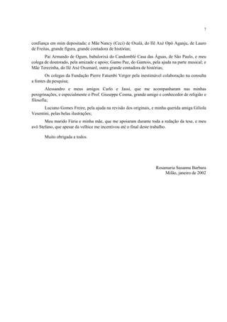 7
confiança em mim depositada; e Mãe Nancy (Ceci) de Oxalá, do Ilê Axé Opô Aganju, de Lauro
de Freitas, grande figura, grande contadora de histórias;
Pai Armando de Ogum, babalorixá do Candomblé Casa das Águas, de São Paulo, e meu
colega de doutorado, pela amizade e apoio; Gamo Paz, do Gantois, pela ajuda na parte musical; e
Mãe Terezinha, do Ilê Axé Oxumarê, outra grande contadora de histórias;
Os colegas da Fundação Pierre Fatumbi Verger pela inestimável colaboração na consulta
a fontes da pesquisa;
Alessandro e meus amigos Carlo e Jassi, que me acompanharam nas minhas
peregrinações, e especialmente o Prof. Giuseppe Cosma, grande amigo e conhecedor de religião e
filosofia;
Luciano Gomes Freire, pela ajuda na revisão dos originais, e minha querida amiga Giliola
Vesentini, pelas belas ilustrações;
Meu marido Fúria e minha mãe, que me apoiaram durante toda a redação da tese, e meu
avô Stefano, que apesar da velhice me incentivou até o final deste trabalho.
Muito obrigada a todos.
Rosamaria Susanna Barbara
Milão, janeiro de 2002
 