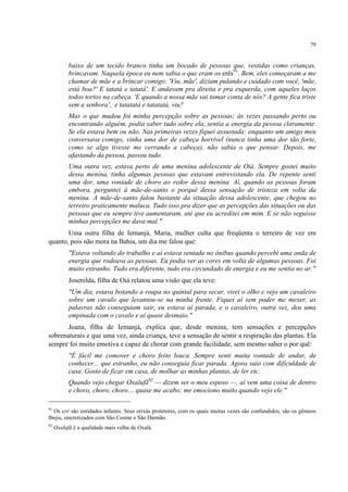 79
baixo de um tecido branco tinha um bocado de pessoas que, vestidas como crianças,
brincavam. Naquela época eu nem sabia o que eram os erês91
. Bem, eles começaram a me
chamar de mãe e a brincar comigo: 'Viu, mãe', diziam pulando e cuidado com você, 'mãe,
está boa?' E tatatá e tatatá'. E andavam pra direita e pra esquerda, com aqueles laços
todos tortos na cabeça. 'E quando a nossa mãe vai tomar conta de nós? A gente fica triste
sem a senhora', e tatatatá e tatatatá, viu?
Mas o que mudou foi minha percepção sobre as pessoas; às vezes passando perto ou
encontrando alguém, podia saber tudo sobre ela, sentia a energia da pessoa claramente.
Se ela estava bem ou não. Nas primeiras vezes fiquei assustada: enquanto um amigo meu
conversava comigo, vinha uma dor de cabeça horrível (nunca tinha uma dor tão forte,
como se algo tivesse me cerrando a cabeça), não sabia o que pensar. Depois, me
afastando da pessoa, passou tudo.
Uma outra vez, estava perto de uma menina adolescente de Oiá. Sempre gostei muito
dessa menina, tinha algumas pessoas que estavam entrevistando ela. De repente senti
uma dor, uma vontade de choro ao redor dessa menina. Aí, quando as pessoas foram
embora, perguntei à mãe-de-santo o porquê dessa sensação de tristeza em volta da
menina. A mãe-de-santo falou bastante da situação dessa adolescente, que chegou no
terreiro praticamente maluca. Tudo isso pra dizer que as percepções das situações ou das
pessoas que eu sempre tive aumentaram, até que eu acreditei em mim. E se não seguisse
minhas percepções me dava mal."
Uma outra filha de Iemanjá, Maria, mulher culta que freqüenta o terreiro de vez em
quanto, pois não mora na Bahia, um dia me falou que:
"Estava voltando do trabalho e aí estava sentada no ônibus quando percebi uma onda de
energia que rodeava as pessoas. Eu podia ver as cores em volta de algumas pessoas. Foi
muito estranho. Tudo era diferente, tudo era circundado de energia e eu me sentia no ar."
Josenilda, filha de Oiá relatou uma visão que ela teve:
"Um dia, estava botando a roupa no quintal para secar, virei o olho e vejo um cavaleiro
sobre um cavalo que levantou-se na minha frente. Fiquei aí sem poder me mexer, as
palavras não conseguiam sair, eu estava aí parada, e o cavaleiro, outra vez, deu uma
empinada com o cavalo e aí quase desmaio."
Joana, filha de Iemanjá, explica que, desde menina, tem sensações e percepções
sobrenaturais e que uma vez, ainda criança, teve a sensação de sentir a respiração das plantas. Ela
sempre foi muito emotiva e capaz de chorar com grande facilidade, sem mesmo saber o por quê:
"É fácil me comover e choro feito louca. Sempre senti muita vontade de andar, de
conhecer... que estranho, eu não conseguia ficar parada. Agora saio com dificuldade de
casa. Gosto de ficar em casa, de molhar as minhas plantas, de ler etc.
Quando vejo chegar Oxalufã92
— dizem ser o meu esposo —, aí vem uma coisa de dentro
e choro, choro, choro… quase me acabo; me emociono muito quando vejo ele."
91
Os erê são entidades infantis. Seus orixás protetores, com os quais muitas vezes são confundidos, são os gêmeos
Ibejis, sincretizados com São Cosme e São Damião.
92
Oxalufã é a qualidade mais velha de Oxalá.
 