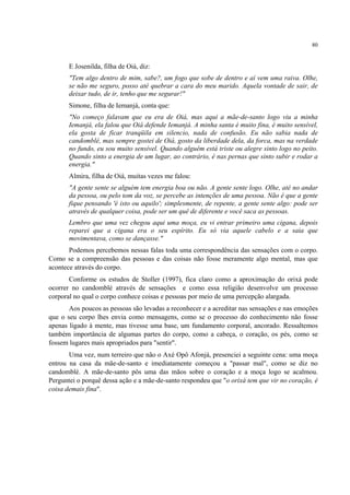 80
E Josenilda, filha de Oiá, diz:
"Tem algo dentro de mim, sabe?, um fogo que sobe de dentro e aí vem uma raiva. Olhe,
se não me seguro, posso até quebrar a cara do meu marido. Aquela vontade de sair, de
deixar tudo, de ir, tenho que me segurar!"
Simone, filha de Iemanjá, conta que:
"No começo falavam que eu era de Oiá, mas aqui a mãe-de-santo logo viu a minha
Iemanjá, ela falou que Oiá defende Iemanjá. A minha santa é muito fina, é muito sensível,
ela gosta de ficar tranqüila em silencio, nada de confusão. Eu não sabia nada de
candomblé, mas sempre gostei de Oiá, gosto da liberdade dela, da forca, mas na verdade
no fundo, eu sou muito sensível. Quando alguém está triste ou alegre sinto logo no peito.
Quando sinto a energia de um lugar, ao contrário, é nas pernas que sinto subir e rodar a
energia."
Almira, filha de Oiá, muitas vezes me falou:
"A gente sente se alguém tem energia boa ou não. A gente sente logo. Olhe, até no andar
da pessoa, ou pelo tom da voz, se percebe as intenções de uma pessoa. Não é que a gente
fique pensando 'é isto ou aquilo'; simplesmente, de repente, a gente sente algo: pode ser
através de qualquer coisa, pode ser um quê de diferente e você saca as pessoas.
Lembro que uma vez chegou aqui uma moça, eu vi entrar primeiro uma cigana, depois
reparei que a cigana era o seu espírito. Eu só via aquele cabelo e a saia que
movimentava, como se dançasse."
Podemos percebemos nessas falas toda uma correspondência das sensações com o corpo.
Como se a compreensão das pessoas e das coisas não fosse meramente algo mental, mas que
acontece através do corpo.
Conforme os estudos de Stoller (1997), fica claro como a aproximação do orixá pode
ocorrer no candomblé através de sensações e como essa religião desenvolve um processo
corporal no qual o corpo conhece coisas e pessoas por meio de uma percepção alargada.
Aos poucos as pessoas são levadas a reconhecer e a acreditar nas sensações e nas emoções
que o seu corpo lhes envia como mensagens, como se o processo do conhecimento não fosse
apenas ligado à mente, mas tivesse uma base, um fundamento corporal, ancorado. Ressaltemos
também importância de algumas partes do corpo, como a cabeça, o coração, os pés, como se
fossem lugares mais apropriados para "sentir".
Uma vez, num terreiro que não o Axé Opô Afonjá, presenciei a seguinte cena: uma moça
entrou na casa da mãe-de-santo e imediatamente começou a "passar mal", como se diz no
candomblé. A mãe-de-santo pôs uma das mãos sobre o coração e a moça logo se acalmou.
Perguntei o porquê dessa ação e a mãe-de-santo respondeu que "o orixá tem que vir no coração, é
coisa demais fina".
 